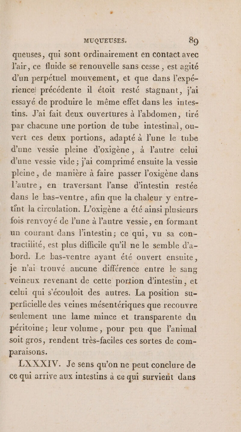 L queuses, qui sont ordinairement en Contact avec l'air, ce fluide se renouvelle sans cesse , est agité d’un perpétuel mouvement, et que dans l’expé- rience) précédente il étoit resté stagnant, j'ai essayé de produire le même effet dans les intes- üns. J’ai fait deux ouvertures à l'abdomen, tiré par chacune une portion de tube intestinal, ou- vert ces deux portions, adapté à l’une le tube d’une vessie pleine d’oxigène, à l'autre celui d’une vessie vide ; j'ai comprimé ensuite la vessie pleine, de manière à faire passer l’oxigène dans l’autre, en traversant l’anse d’intestin restée dans le bas-ventre, afin que la chaleur y entre- tint la circulation. L’oxigène a été ainsi plusieurs fois renvoyé de l’une à l’autre vessie, en formant un courant dans l'intestin; ce qui, vu sa con- traculité, est plus difficile qu’il ne le semble d’a- bord. Le bas-ventre ayant été ouvert ensuite, je n'ai trouvé aucune différence entre le sang veineux revenant de cette portion d’intestin, et celui qui s’écouloit des autres. La position su- perficielle des veines mésentériques que recouvre seulement une lame mince et transparente du péritome; leur volume, pour peu que l'animal soit gros, rendent très-faciles ces sortes de com- paraisons. | LXXXIV. Je sens qu’on ne peut conclure de ce Qui arrive aux intestins à ce qui survient dans