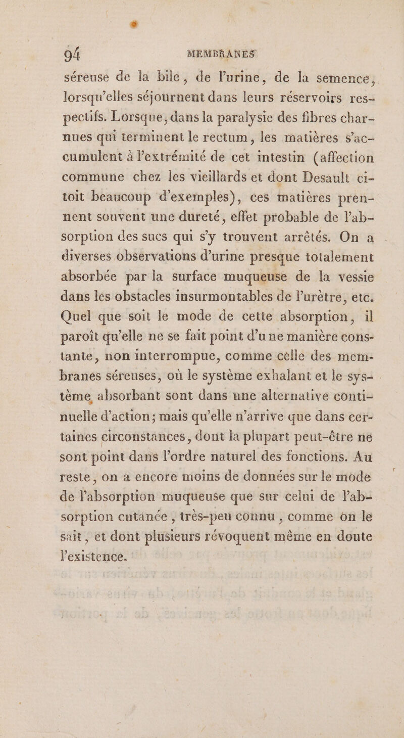 séreuse de la bile, de l'urine, de la semence, lorsqu'elles séjournent dans leurs réservoirs res- pecüfs. Lorsque, dans la paralysie des fibres char- nues qui terminent le rectum, les matières sac- cumulent à lextrémité de cet intestin (affection commune chez les vieillards et dont Desault ci- toit beaucoup d'exemples), ces matières pren- nent souvent une dureté, effet probable de lab- sorplon des sues qui s'y trouvent arrêtés. On a diverses observations d’urine presque totalement absorbée par la surface muqueuse de la vessie dans les obstacles insurmontables de lurètre, etc. Quel que soit le mode de cette absorption, ül paroît qu’elle ne se fait point d’une manière cons- tante, non interrompue, comme celle des mem- branes séreuses, où le système exhalant et le sys tème absorbant sont dans une alternative conti- nuelle d'action; mais qu’elle n'arrive que dans eer- taines circonstances, dont la plupart peut-être ne sont point dans l’ordre naturel des fonctions. Au reste, on à encore moins de données sur le mode de l'absorption muqueuse que sur celui de Pab- sorption cutanée , très-peu Connu , comme on le sait, et dont plusieurs RAA même en doute l'existence.