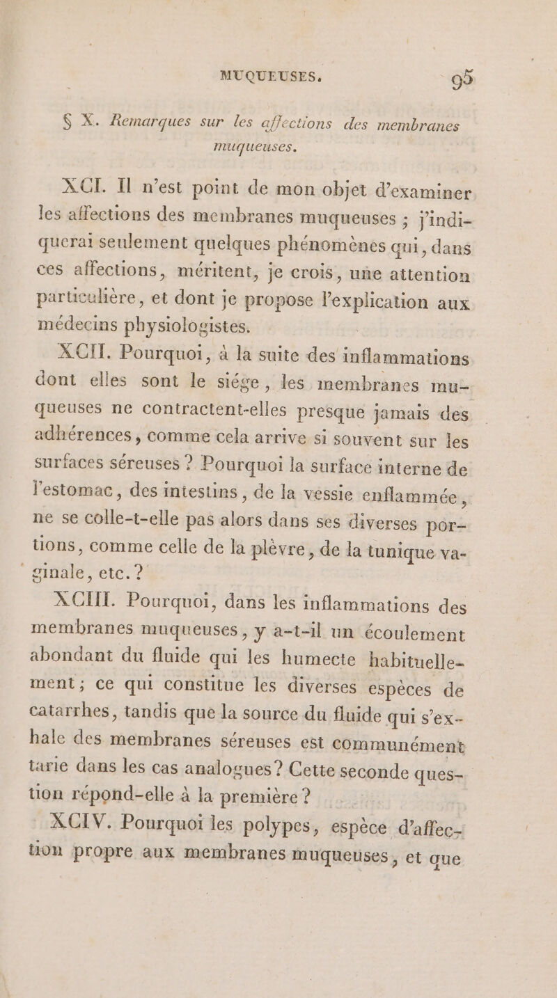 $S X. Remarques sur les affections des membranes muqueuses. ACT Il n’est point de mon objet d'examiner les affections des membranes muqueuses ; jindi- querai seulement quelques phénomènes qui, dans ces affections, méritent, je crois, une attention particulière, et dont je propose l'explication aux médecins physiologistes. XCIT. Pourquoi, à la suite des inflammations dont elles sont le siége, les membranes mu- queuses ne Hibatneelies presque jamais des adhérences , comme cela arrive si souvent sur les surfaces séreuses ? Pourquoi la surface interne de l'estomac, des intestins , de la vessie enflammée, ne se FORTE pas bus dans ses diverses por- uons, comme celle de la plèvre, de la tunique va- mA etc. ? X CII. Pourquoi, dans les inflammations des membranes muqueuses, y a-t-il un écoulement abondant du fluide qui les humecte habituelle- ment; Ce qui constitue les diverses espèces de catarrhes, tandis que la source du fluide qui s’ex- hale des me séreuses est communément tarie dans les cas analogues? Cette seconde ques-. tion répond-elle à la première ? XCIV. Pourquoi les polypes, espèce d’affec- üon propre aux membranes muqueuses, et que