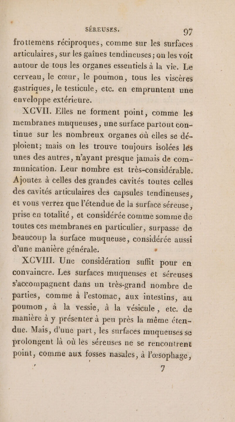 froittemens réciproques, comme sur les surfaces articulaires, sur les gaînes tendineuses ; on les voit autour de tous les organes essentiels à la vie. Le cerveau, le cœur, le poumon, tous les viscères gastriques, le testicule, etc. en empruntent une enveloppe extérieure. XCVIT. Elles ne forment point, comme les membranes muqueuses, une surface partout con- unue sur les nombreux organes où elles se dé ploient; mais on les trouve toujours isolées és unés des autres, n'ayant prèsque jamais de com- munication. Leur nombre est irès-considérable. Ajoutez à celles des grandes cavités toutes celles des cavités articulaires des capsules tendineuses, et vous verrez que l'étendue de la surface séreuse, prise en totalité, ét considérée comme somme de toutes ces inémbranes en parüculier, surpasse de beaucoup la surface muqueuse, considérée aussi d’une manière générale. , | XCVIIT. Une considération suffit pour en convaincre. Les surfaces muqueuses et séreuses accompagnent dans un très-grand nombre de parties, commé à l'estomac, aux intestins, au poumon, à la vessie, à la vésicule, etc. de manière à y présenter à peu près la même éten- due. Mais, d’une part, les surfaces muquenses se prolongent là où les séreuses né se rencontrent point, comme aux fosses nasales, à l’œsophage, % 7