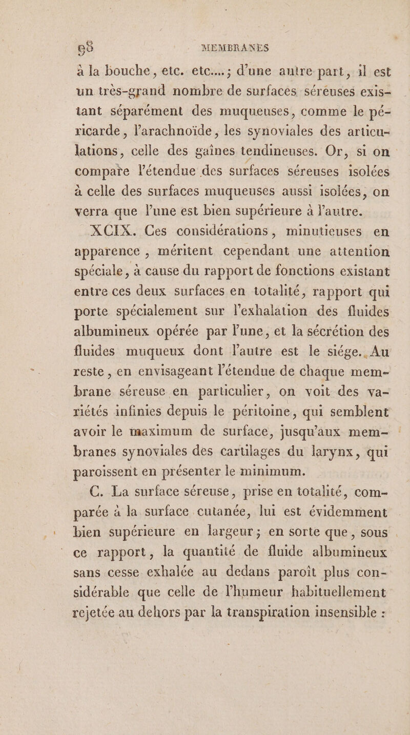 Go . :MEMBRANES à la bouche, etc. etc... ; d’une auire part, il est un très-grand nombre de surfaces séréuses exis- tant séparément des muqueuses, comme le pé- ricarde , l’arachnoïde, les synoviales des articu- lations, celle des gaînes tendineuses. Or, si on compare l'étendue des surfaces séreuses isolées à celle des surfaces muqueuses aussi isolées, on verra que l’une est bien supérieure à l’autre. XCIX. Ces considérauons, minutieuses en apparence , méritent cependant une attention spéciale, à cause du rapport de fonctions existant entre ces deux surfaces en totalité, rapport qui porte spécialement sur l'exhalation des fluides albumineux opérée par lune, et la sécrétion des fluides muqueux dont l’autre est le siége.. Au reste , en envisageant l'étendue de chaque mem- brane séreuse en particulier, on voit des va- riétés infinies depuis le péritoine, qui semblent avoir le maximum de surface, jusqu'aux mem- branes synoviales des carülages du larynx, qui paroissent en présenter le minimum. C. La surface séreuse, prise en totalité, com- parée à la surface cutanée, lui est évidemment bien supérieure en largeur; en sorte que, sous ce rapport, la quantité de fluide albumineux sans cesse exhalée au dedans paroït plus con- sidérable que celle de l'humeur habituellement rejetée au dehors par la transpiration insensible :