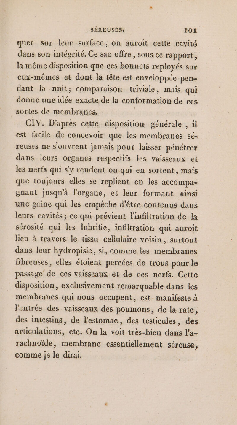 quer sur leur surface, on auroit cette cavité dans son intégrité. Ce sac offre , sous ce rapport, la même disposition que ces bonnets reployés sur eux-mêmes et dont la tête est enveloppée pen- dant la nuit; comparaison triviale, mais qui donne une idée exacte de la conformation de ces sortes de membranes. CIV. D’après cette disposition générale , il est facile de concevoir que les membranes sé- reuses ne s'ouvrent jamais pour laisser pénétrer dans leurs organes respectifs les vaisseaux et les nerfs qui s’y rendent ou qui en sortent, mais que toujours elles se replient en les accompa- gnant jusqu'à l'organe, et leur formant ainsi une gaine qui les empêche d’être contenus dans leurs cavités ; ce qui prévient l'infiliration de la sérosité qui les lubrifie, infiltration qui auroit heu à travers le tissu cellulaire voisin, surtout dans leur hydropisie, si, comme les membranes fibreuses, elles étoient percées de trous pour le passage de ces vaisseaux et de ces nerfs. Cette disposition, exclusivement remarquable dans les membranes qui nous occupent, est manifeste à l'entrée des vaisseaux des poumons, de la rate, des intestins, de l'estomac, des testicules, des articulations, etc. On la voit très-bien dans l’a- rachnoïde, membrane essentiellement séreuse, comme je le dirai.