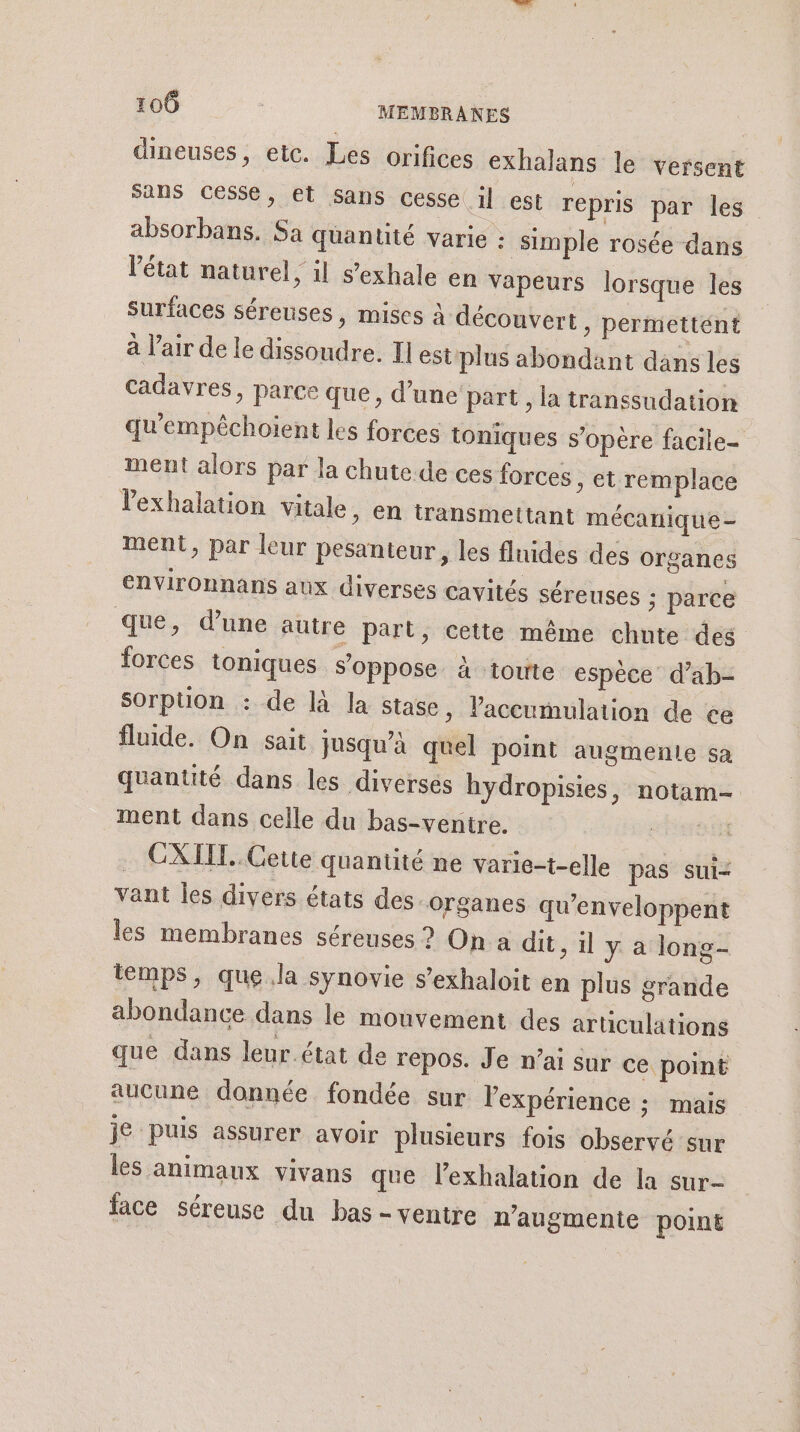 dineuses, etc. Les orifices exhalans le versent sans cesse, et Sans cesse il est repris par les” absorbans. Sa quantité varie : simple rosée dans l’état naturel, il s’exhale en vapeurs lorsque les surfaces séreuses, mises à découvert » periettént à l'air de le dissoudre. Il est plus abondant dans les cadavres, parce que, d’une part , la transsudation qu'empêchoient les forces toniques s'opère facile= ment alors par la chute de ces forces , et remplace Vexhalation vitale, en transmettant mécanique- ment, par leur pesanteur, les fluides des organes environnans aux diverses cavités séreuses ; parce que, d’une autre part, cette même chute des forces toniques s'oppose à toute espèce d’ab- Sorption : de là la stase, Vaccumulation de ce fluide. On sait jusqu’à quel point augmente sa quantité dans les diverses hydropisies, notam- ment dans celle du bas-ventre. Set … CXIIT. Cette quantité ne varie-t-elle pas sui vant les divers états des organes qu'enveloppent les membranes séreuses ? On a dit, il y a long- temps, que.la synovie s’exhaloit en plus grande abondance dans le mouvement des articulations que dans leur.état de repos. Je n'ai sur ce point aucune donnée. fondée sur lexpérience : mais je puis assurer avoir plusieurs fois observé sur les animaux vivans que l’exhalation de la sur- face séreuse du bas - ventre n'augmente point