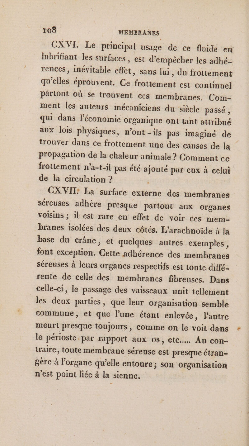 CXVI. Le principal usage de ce fluide en lubrifiant les surfaces, est d'empêcher les adhé- rences, inévitable effet, sans lui , du frottement qu’elles éprouvent. Ce frottement est continuel parlout où se trouvent ces membranes. Com- ment les auteurs mécaniciens du siècle passé , qui dans l’économie organique ont tant attribué aux lois physiques, n’ont - ils pas imaginé de trouver dans ce frottement une des causes de la propagation de la chaleur animale ? Comment ce frottement n’a-t-il pas été ajouté par eux à celui de la circulation ? CXVITI: La surface externe des membranes séreuses adhère Presque partout aux organes voisins ; il est rare en effet de voir ces mem- branes isolées des deux côtés. L’arachnoïde à la base du crâne, et quelques autres exemples , font exception. Cette adhérence des membranes séreuses à leurs organes respectifs est toute diffé- rente de celle des membranes fibreuses. Dans celle-ci, le passage des vaisseaux unit tellement les deux parties, que leur organisation semble commune, et que lune étant enlevée, lautre meurt presque toujours, comme on le voit dans + le périoste par rapport aux os, etc. Au con- | iraire, toute membrane séreuse est presque étran- gere à l'organe qu’elle entoure ; SOn Organisation n'est point liée à la sienne. ee”