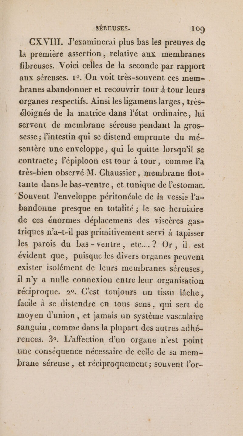 CXVIIT. J’examinerai plus bas les preuves de la première assertion, relative aux membranes _ fibreuses. Voici celles de la seconde par rapport aux séreuses. 1°. On voit très-souvent ces mem- . branes abandonner et recouvrir tour à tour leurs organes respectifs. Ainsi les ligamens larges, très- éloignés de la matrice dans l’état ordinaire, lui servent de membrane séreuse pendant la gros- sesse ; l'intestin qui se distend emprunte du mé- sentère une enveloppe, qui le quitte lorsqu'il se contracte; l’épiploon est tour à tour, comme l'a tres-bien observé M. Chaussier, membrane flot- tante dans le bas-ventre, et tunique de l'estomac. ‘Souvent l'enveloppe péritonéale de la vessie l'a- bandonne presque en totalité ; le sac herniaire de ces énormes déplacemens des viscères gas- triques n’a-t-il pas primitivement servi à tapisser les parois du bas- ventre, etc... ? Or, il. est évident que, puisque les divers organes peuvent exister isolément de leurs membranes séreuses, il n’y a nulle connexion entre leur organisation réciproque. 2°. Cest toujours un üssu lâche, facile à se distendre en tous sens, qui sert de moyen d'union, et jamais un système vasculaire sanguin , comme dans la plupart des autres adhé- rences. 3°. L’affecuon d’un organe n’est point une conséquence nécessaire de celle de sa mem- brane séreuse, et réciproquement ; souvent lor-