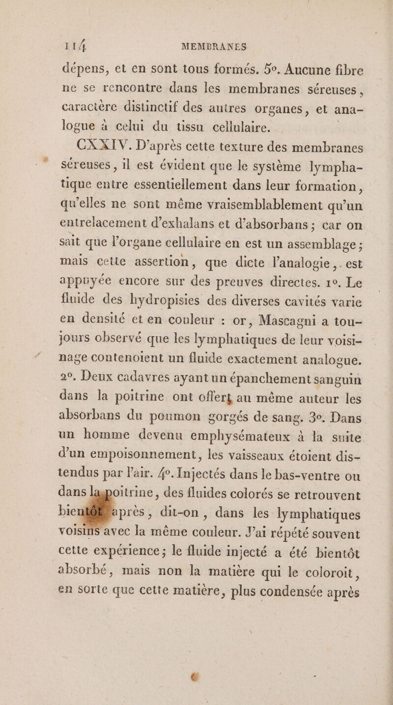 dépens, et en sont tous formés. 5. Aucune fibre ne se rencontre dans les membranes séreuses, caractère distinctif des autres organes, et ana- logue à celui du tissu cellulaire. CXAIV: D’après cette texture des membranes séreuses , il est évident que le système lympha- tique entre essentiellement dans leur formation, qu’elles ne sont même vraisemblablement qu'un entrelacement d’exhalans et d’absorbans ; car on sait que l'organe cellulaire en est un assemblage ; mals Cette assertion, que dicte l’analogie ,. est appuyée encore sur des preuves directes. 1°. Le fluide des hydropisies des diverses cavités varie en densité et en couleur : or, Mastagni a tou- jours observé que les lyÿmphatiques de leur voisi- nage Contenolent un fluide exactement analogue. 2°. Deux cadavres ayant un épanchement sanguin dans la poitrine ont offert au même auteur les absorbans du poumon gorgés de sang. 3°. Dans un homme devenu emphysémateux à la suite d’un empoisonnement, les vaisseaux étoient dis- tendus par Pair. 4°. Injectés dans le bas-ventre ou dans lagpoitrine, des fluides colorés se retrouvent atôË à die dit-on, dans les lymphatiques VOISINS avec la même dede Jai répété souvent cette expérience ; le fluide injecté a été bientôt absorbé, mais non la matière qui le coloroit, en sorte que cette matière, plus condensée après