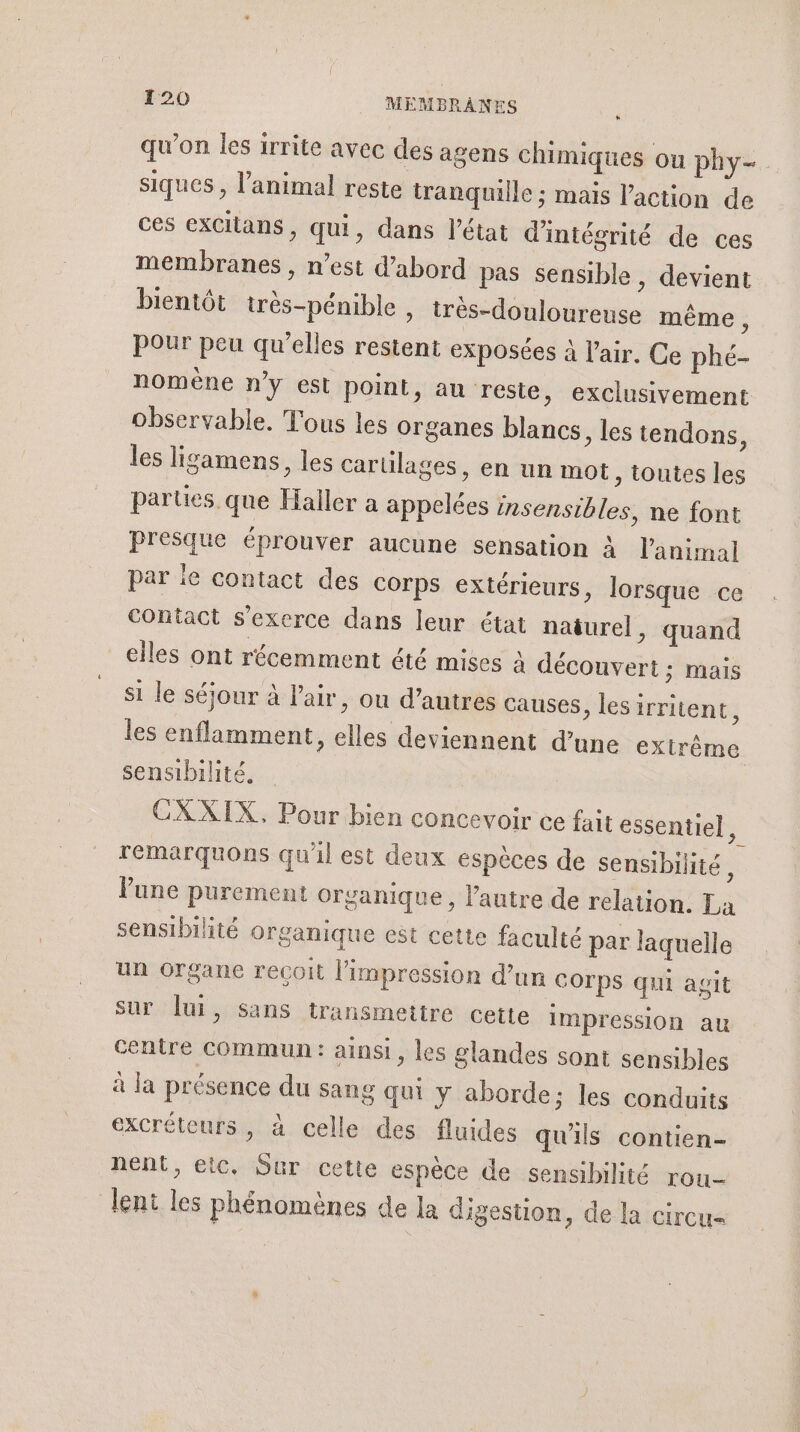 qu’on les irrite avec des agens chimiques ou phy- siques , l’animal reste tranquille ; mais l’action de ces exCitans, qui, dans l’état d'intégrité de ces membranes , n’est d’abord pas sensible, devient bientôt très-pénible , très-douloureuse même, Pour peu qu'elles restent exposées à l'air. Ce phé- nomène ny est point, au reste, exclusivement observable. Tous les organes blancs, les tendons, les ligamens, les carülages, en un mot, toutes les parues que Haller a appelées insensibles, ne font presque éprouver aucune sensation à l'animal par ie contact des Corps extérieurs, lorsque ce contact s'exerce dans leur état naturel, quand elles ont récemment été mises à découvert ; mais si le séjour à l'air, ou d’autres causes &gt; lesirritent, les enflamment, elles deviennent d’une extrême sensibilité. CXXIX. Pour bien concevoir ce fait essentiel, remarquons qu'il est deux espèces de sensibilité , lune purement organique, l'autre de relation. La sensibilité organique est cette faculté par laquelle un Organe recoit l'impression d’un COrpS qui agit sur lui, sans transmettre cette impression au centre Commun : ainsi, les glandes sont sensibles à la présence du sang qui y aborde; les conduits excréteurs, à celle des fluides qu'ils contien- nent, etc, Sur cette espèce de sensibilité rou- lent les phénomènes de la digestion, de la circu=