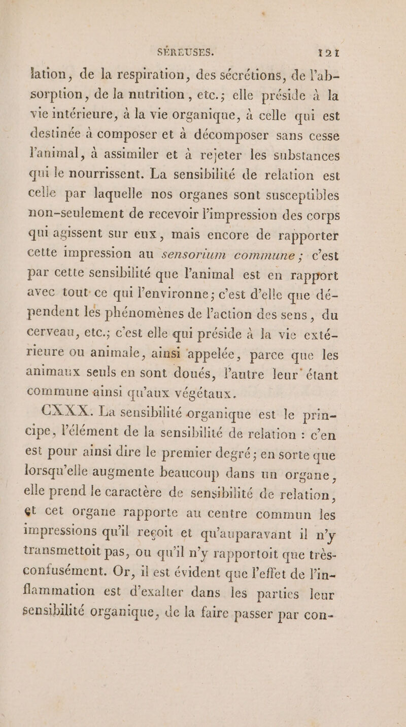 lation, de la respiration, des sécrétions, de l’ab- sorption, de la nutrition, etc.; elle préside à la vie intérieure, à la vie organique, à celle qui est destinée à composer et à décomposer sans cesse l'animal, à assimiler et à rejeter les substances qui le nourrissent. La sensibilité de relation est celle par laquelle nos organes sont susceptibles non-seulement de recevoir l'impression des corps qui agissent sur eux, mais encore de rapporter cette impression au sensorium commune ; c’est par cette sensibilité que l'animal est en rapport avec tout ce qui l’environne; c’est d’elle que dé- pendent les phénomènes de rsèod des sens, du cerveau, etc.; c'est elle qui préside à la vie exté- rieure ou des ainsi appelée, parce que les animaux seuls en sont doués, l’autre leur étant commune ainsi qu aux végétaux. CXXX. La sensibilité organique est le be cipe, l'élément de la sensibilité de relation : c’en est pour ainsi dire le premier degré; en sorte que lorsqu'elle augmente beaucoup dans un organe, elle prend le caractère de sensibilité de Folio él cet organe rapporte au centre commun les impressions qu'il recoit et qu'auparavant il n'y transmettoit pas, ou qu'il n’y rapportoit que très- confusément. Or, il est évident que l'effet de lin- flammation est d’exalter dans les parties leur sensibilité organique, de la faire passer par con-