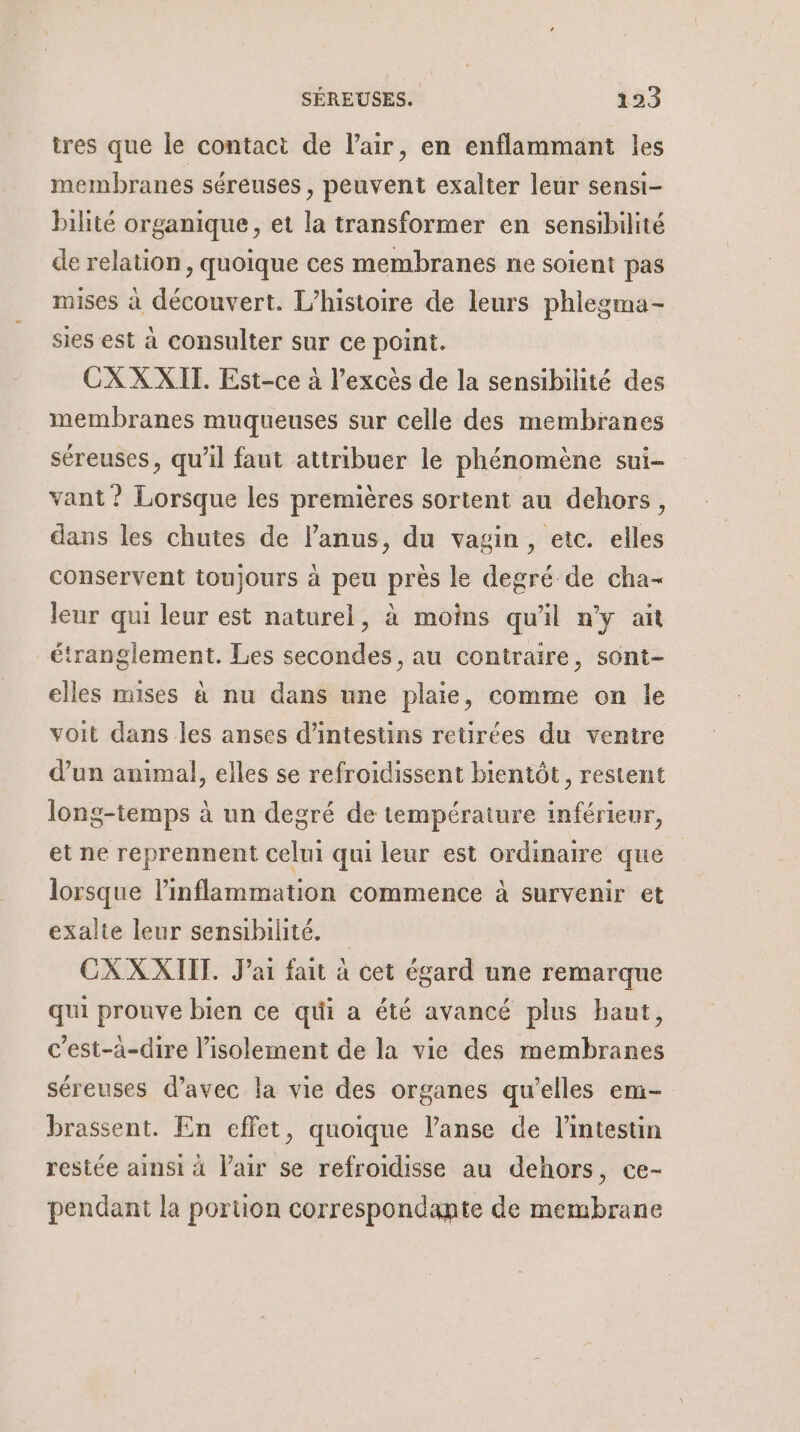 tres que le contact de l'air, en enflammant les membranes séreuses , peuvent exalter leur sensi- bilité organique, et la transformer en sensibilité de relation, quoique ces membranes ne soient pas mises à découvert. L'histoire de leurs phlegma- sies est à consulter sur ce point. CXXXITI. Est-ce à l'excès de la sensibilité des membranes muqueuses sur celle des membranes séreuses, qu'il faut attribuer le phénomène sui- vant ? Lorsque les premières sortent au dehors, dans les chutes de l'anus, du vagin, etc. elles conservent toujours à peu près le degré de cha- leur qui leur est naturel, à moins qu'il n'y ait étranglement. Les secondes , au contraire, sont- elles mises à nu dans une plaie, comme on le voit dans les anses d’intestins retirées du ventre d’un animal, elles se refroidissent bientôt, restent long-temps à un degré de température inférieur, et ne reprennent celui qui leur est ordinaire que lorsque linflammation commence à survenir et exalte leur sensibilité. CXXXIIT. J'ai fait à cet égard une remarque qui prouve bien ce qui a été avancé plus haut, c’est-à-dire l'isolement de la vie des membranes séreuses d’avec la vie des organes qu’elles em- brassent. En effet, quoique l’anse de l'intestin restée ainsi à l'air se refroidisse au dehors, ce- pendant la portion correspondante de membrane