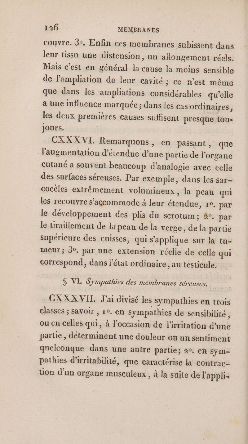 couvre. 3°, Enfin ces membranes subissent dans leur tissu une distension, un allongement réels, Mais c’est en général la cause la moins sensible de Pampliation de leur cavité ; ce n’est même que dans les ampliations considérables qu’elle a une influence marquée ; dans les cas ordinaires, les deux premières causes suffisent presque tou- jours. 3 is CXXX VI. Remarquons, en passant, que l'augmentation détendue d’une partie de l'organe cutané a souvent beaucoup d’analogie avec celle des surfaces séreuses. Par exemple, dans les sar- cocèles extrêmement volumineux, la peau qui les recouvre s’agçcommode à leur étendue &gt; 1°. par le développement des plis du scrotum; 5°. par le üraillement de la peau de la verge, de la partie supérieure des cuisses, qui s'applique sur la tu- meur; 9°, par une extension réelle de celle qui correspond, dans l’état ordinaire, au testicule. 6 VI. Sympathies des membranes séreuses. CXXX VIT J'ai divisé les sympathies en trois classes ; savoir , 1°. en sympathies de sensibilité, ou en celles qui, à l’occasion de l’irritation d’une parue , déterminent une douleur ou un sentiment quelconque dans une autre partie; 9. en sym- pathies d'irritabilité, que caractérise la contrac- uon d’un organe musculeux , à la suite de l'appli-