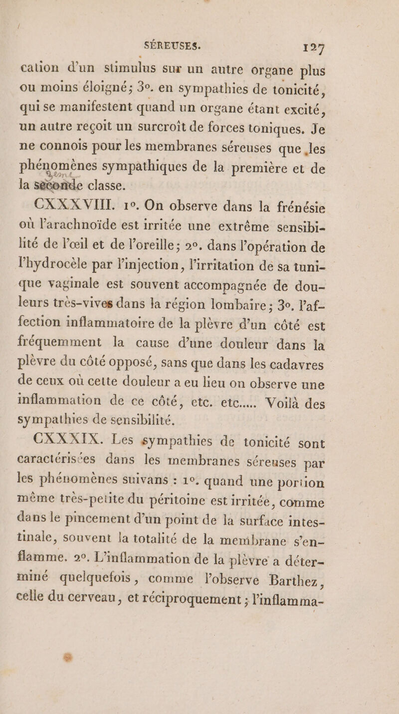 cation d'un stimulus sur un autre organe plus ou moins éloigné; 3°. en Sympathies de tonicité, qui se manifestent quand un organe étant excité 3 un autre reçoit un surcroît de forces toniques. Je ne connois pour les membranes séreuses que les phénomènes sympathiques de la première et de la séconde classe. CXXX VIIT. 10. On observe dans la frénésie où l’arachnoïde est irritée une extrême sensibi- lité de l'œil et de l'oreille: 2°, dans l’opération de l’hydrocèle par l'injection, l'irritation dé sa tuni- que vaginale est souvent accompagnée de dou- leurs très-vives dans la région lombaire : 30, V’af- fection inflammatoire de la plèvre d’un côté est fréquemment la cause d’une douleur dans la plèvre du côté opposé, sans que dans les cadavres de ceux où cette douleur a eu lieu on observe une inflammation de ce côté, etc. etc. Voilà des sympathies de sensibilité. CXXXIX. Les sympathies de tonicité sont caractérisées dans les membranes séreuses par les phénomènes suivans : 1°. quand une portion même trés-petite du péritoine est irritée, comme dans le pincement d’un point de la surface intes- tinale, souvent la totalité de la membrane sen flamme. 20. L’ inflammation de la plèvre a déter- miné que Iquefois ,; comme Pobserve Barthez, celle du cerveau, et réciproquement ; l'inflamma-