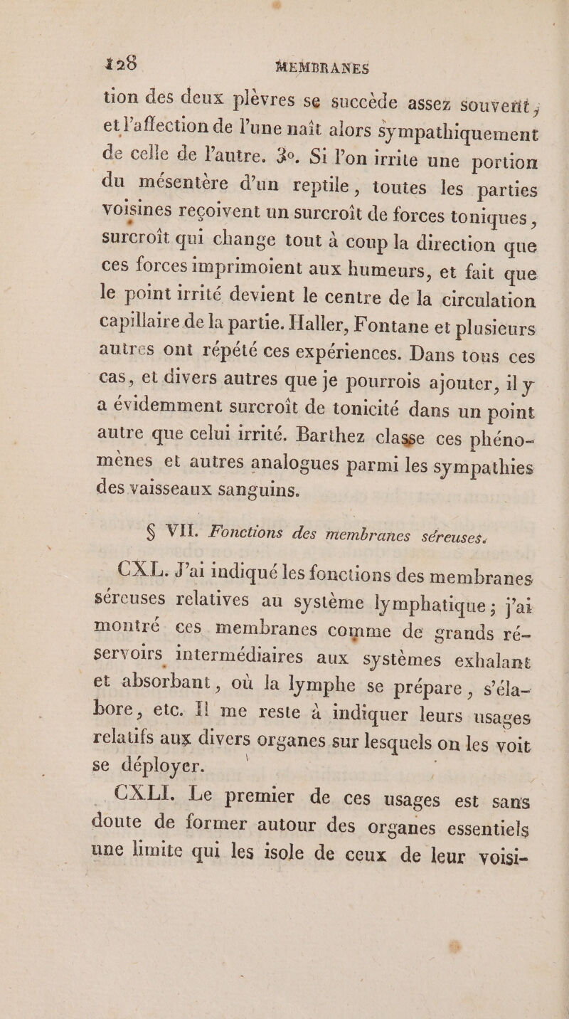 uon des deux plèvres se succède assez souveñt ; et l'affection de l’une naît alors sympathiquement de celle de Vautre. 3. Si l'on irrite une portion du mésentère d’un repüle, toutes les parties voisines reçoivent un surcroît de forces ioniques , surcroît qui change tout à coup la direction que ces forces imprimoient aux humeurs, et fait que le point irrité devient le centre de la circulation capillaire de la partie. Haller, Fontane et plusieurs auires Ont répété ces expériences. Dans tous ces cas, et divers autres que je pourrois ajouter, il y a évidemment surcroît de tonicité dans un point autre que celui irrité. Barthez classe ces phéno- ménes et autres analogues parmi les sympathies des vaisseaux sanguins. $ VIL Fonctions des membranes séreuses. CXL. Jai indiqué les fonctions des membranes séreuses relatives au système lymphatique ; j'ai montré ces membranes comme de grands ré- servoirs intermédiaires aux Systèmes exhalant _&amp;t absorbant, où la lymphe se prépare , s’éla- bore, etc. Il me reste à indiquer leurs usages relatufs aux divers organes sur lesquels on les voit se déployer. | $ | CXLI. Le premier de ces usages est sans doute de former autour des organes essentiels une limite qui les isole de ceux de leur voisi-