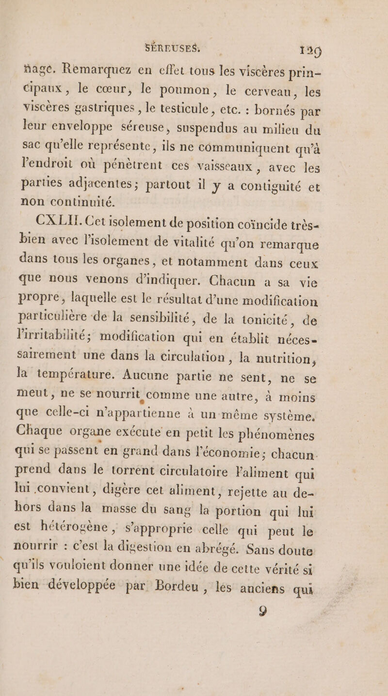 ñage. Rémarquez en effet tous les viscères prin- Cipaux, le cœur, le poumon, le cerveau, les viscères gastriques , le testicule, etc. : bornés par leur enveloppe séreuse, suspendus au milieu du sac qu’elle représente, ils ne communiquent qu'à endroit où pénètrent ces vaisseaux , avec les parties adjacentes; partout il y à contiguité et non continuité. CX LIT. Cet isolement de position coïncide très- bien avec l’isolement de vitalité qu'on remarque dans tous les organes, et notamment dans ceux que nous venons d'indiquer. Chacun a sa vie propre, laquelle est le résultat d’une modification particulière ‘de la sensibilité, de la ionicité, de lirritabilité; modification qui en établit néces= sarement une dans la circulation, la nutrition à. la température. Aucune partie ne sent, ne se meut, ne se nourrit Comme une autre, à moins que celle-ci n’appartienne à un même système, Chaque organe exécute en petit les phénomènes qui se passent en grand dans l'économie; chacun. prend dans le torrent circulatoire Valiment qui lui convient, digère cet aliment, rejette au de- hors dans la masse du sang la portion qui lui est hétérogène, s’approprie celle qui peut le nourrir : C’est la digestion en abrégé. Sans doute qu'ils vouloient donner une idée de cette vérité si bien développée par Bordeu , lés anciens qua 9