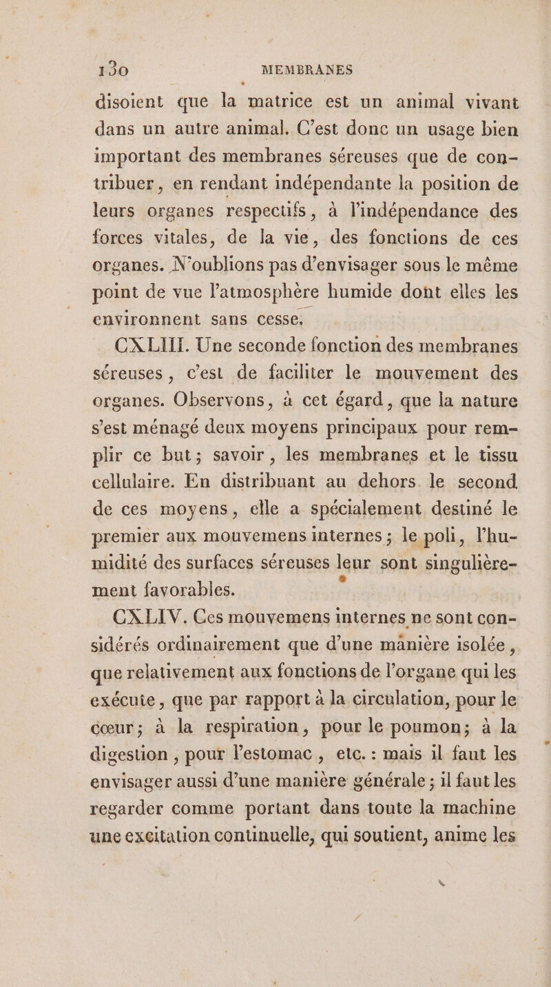 disoient que la matrice est un animal vivant dans un autre animal. C’est donc un usage bien important des membranes séreuses que de con- tribuer, en rendant indépendante la position de leurs organes respectifs, à l’indépendance des forces vitales, de la vie, des fonctions de ces organes. N° ane pas d'envisager sous le même point de vue Patmosphère humide dont elles les environnent sans cesse, CXLIIT. Une seconde fonction des membranes séreuses, C’est de faciliter le mouvement des organes. Observons, à cet égard, que la nature s’est ménagé deux moyens principaux pour rem- plir ce but; savoir, les membranes et le tissu cellulaire. En distribuant au dehors le second de ces moyens, elle a spécialement destiné le premier aux mouvemens internes ; le poli, l’hu- midité des surfaces séreuses leur sont singulhère- ment favorables. CXLIV. Ces mouvemens internes ne sont con- sidérés ordinairement que d’une manière isolée, que relativement aux fonetions de l'organe qui les exécuie, que par rapport à la circulation, pour le cœur; à la respiration, pour le poumon; à la digestion , pour l'estomac, etc. : mais il faut les envisager aussi d’une manière générale ; il faut les regarder comme portant dans toute la machine une excitation continuelle, qui soutient, anime les