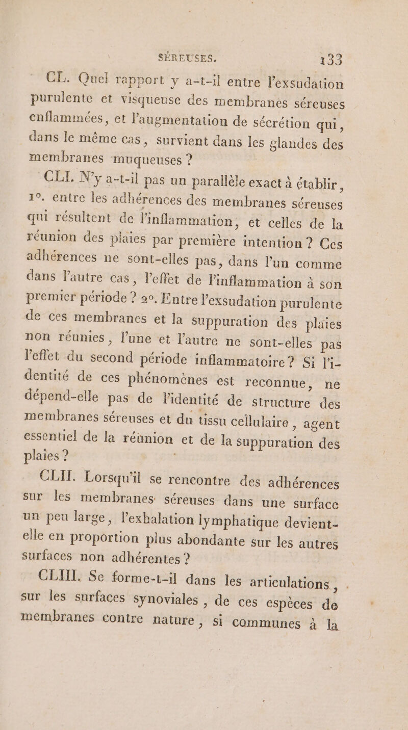 CL. Quel rapport y a-t-il entre l’exsudation purulente et visqueuse des membranes séreuses enflammées, et l'augmentation de sécrétion qui, dans le même cas, survient dans les glandes des membranes muqueuses ? CLI. N'y a-t-1l pas un parallèle exact à établir, 10. entre les adhérences des membranes séreuses qui résultent de linflammation, et celles de la réunion des plaies par première intention ? Ces adhérences ne sont-elles pas, dans l’un comme dans l’autre cas, l'effet de linflammation à son premier période ? 9, Entre l’exsudation purulente de ces membranes et la Suppuration des plaies non réunies, l’une et l’autre ne sont-elles pas l'effet du second période inflammatoire? Si l'i- dentité de ces phénomènes est reconnue, ne dépend-elle pas de Pidentité de structure des membranes sérenses et du tissu cellulaire , agent essentiel de la réunion et de la Suppuration des plaies ? CLIT. Lorsqu'il se rencontre des adhérences sur Îles membranes séreuses dans une surface un peu large, l’exbalation lymphatique devient- elle en proportion plus abondante sur les autres surfaces non adhérentes ? | CLIIL. Se forme-t-il dans les arliculations , sur les surfaces synoviales , de ces espèces de membranes contre nature &gt; Si communes à la