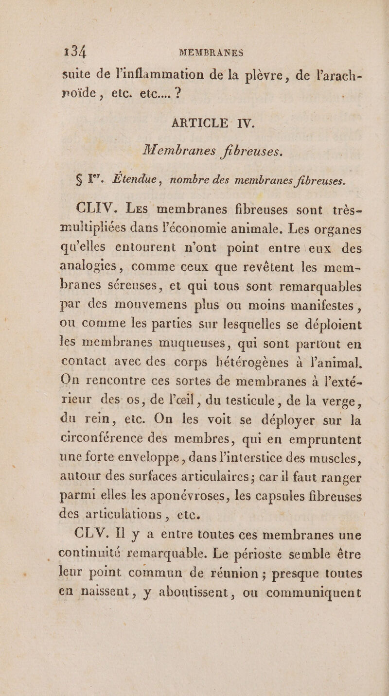 suite de linflammation de la plèvre, de larach- noïde , etc. etc... ? ARTICLE IV. MWMembranes Jfibreuses. EX”. Etendue, nombre des membranes fibreuses. x 7 CLIV. Les membranes fibreuses sont très- multuiphées dans l’économie animale. Les organes qu’elles entourent n’ont point entre eux des analogies, comme ceux que revêtent les mem- branes séreuses, et qui tous sont remarquables par des mouvemens plus où moins manifestes, ou comme les parties sur lesquelles se déploient les membranes muqueuses, qui sont partout en contact avec des corps hétérogènes à l’animal. On rencontre ces sortes de membranes à l’exté- rieur des os, de l'œil, du testicule, de la verge, du rein, etc. On les voit se déployer sur la circonférence des membres, qui en empruntent une forte enveloppe, dans l’interstice des muscles, autour des surfaces articulaires ; car il faut ranger parmi elles les aponévroses, les capsules fibreuses des articulations , etc. | CLV. Il y a entre toutes ces membranes une continuité remarquable. Le périoste semble être leur point commun de réunion ; presque toutes en naissent, y aboutissent, où communiquent