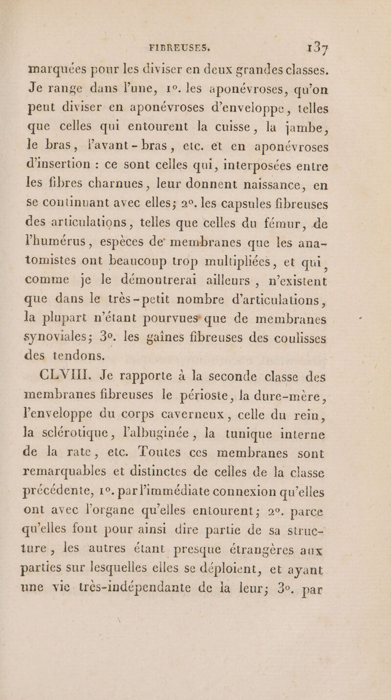 marquées pour les diviser en deux grandes classes. Je range dans lune, 1°. les aponévroses, qu’on peut diviser en aponévroses d’enveloppe, telles que celles qui entourent la cuisse, la jambe, le bras, lavant-bras, etc. et en aponévroses d'insertion : ce sont celles qui, interposées entre les fibres charnues, leur donnent naissance, en se continuant avec elles; 2e, les capsules fibreuses des articulations , telles que celles du fémur, de l’humérus, espèces de membranes que les ana- tomistes ont beaucoup trop multiphées, et qui, comme je le démoutrerai ailleurs, n'existent que dans Île très-petit nombre d’articulations, la plupart n'étant pourvues que de membranes synoviales; 30. les gaines fibreuses des Fquiisies des tendons. | CLVIIL. Je rapporte à la seconde de. des membranes fibreuses le périoste, la dure-mère, l'enveloppe du corps caverneux , celle du rein, la sclérotique, lalbuginée , la tunique interne de la rate, etc. Toutes ces membranes sont remarquables et disunctes de celles de la classe précédente, 1°. par immédiate connexion qu’elles ont avec l'organe qu’elles entourent; 2e. parce qu'elles font pour ainsi dire partie de sa strue- ture , les autres étant presque étrangères aux parties sur lesquelles elles se déploient, et ayant une vie trés-Indépendante de ia leur; 3°. par