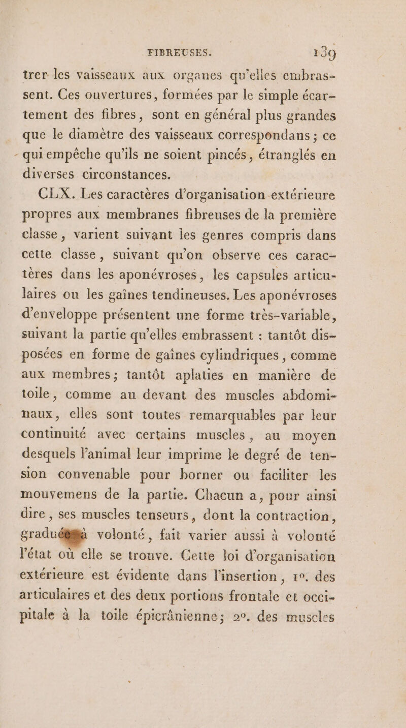 L trer les vaisseaux aux organes qu’elles embras- sent. Ces ouvertures, formées par le simple écar- tement des fibres, sont en général plus grandes que le diamètre des vaisseaux correspondans ; ce qui empêche qu’ils ne soient pincés, étranglés en diverses circonstances. CLX. Les caractères d'organisation extérieure propres aux membranes fibreuses de la première classe, varient suivant Îles genres compris dans cette classe, suivant qu'on observe ces carac- ières dans les aponévroses, les capsules articu- laires ou les gaines tendineuses. Les aponévroses d'enveloppe présentent une forme très-variable, suivant la partie qu’elles embrassent : tantôt dis- posées en forme de gaines cylindriques , comme aux membres; tantôt aplaties en manière de toile, comme au devant des muscles abdomi- naux, elles sont toutes remarquables par leur continuité avec certains muscles, au moyen desquels Panimal leur imprime le degré de ten- sion convenable pour borner ou faciliter les mouvemens de la partie. Chacun a, pour ainsi dire , ses muscles tenseurs, dont la contraction, graduéëilà volonté, fait varier aussi à volonté l’état où elle se trouve. Cette loi d'organisation extérieure est évidente dans l'insertion, 1°. des articulaires et des deux portions frontale et occi- pitale à la toile épicrânienne; 20. des muscles