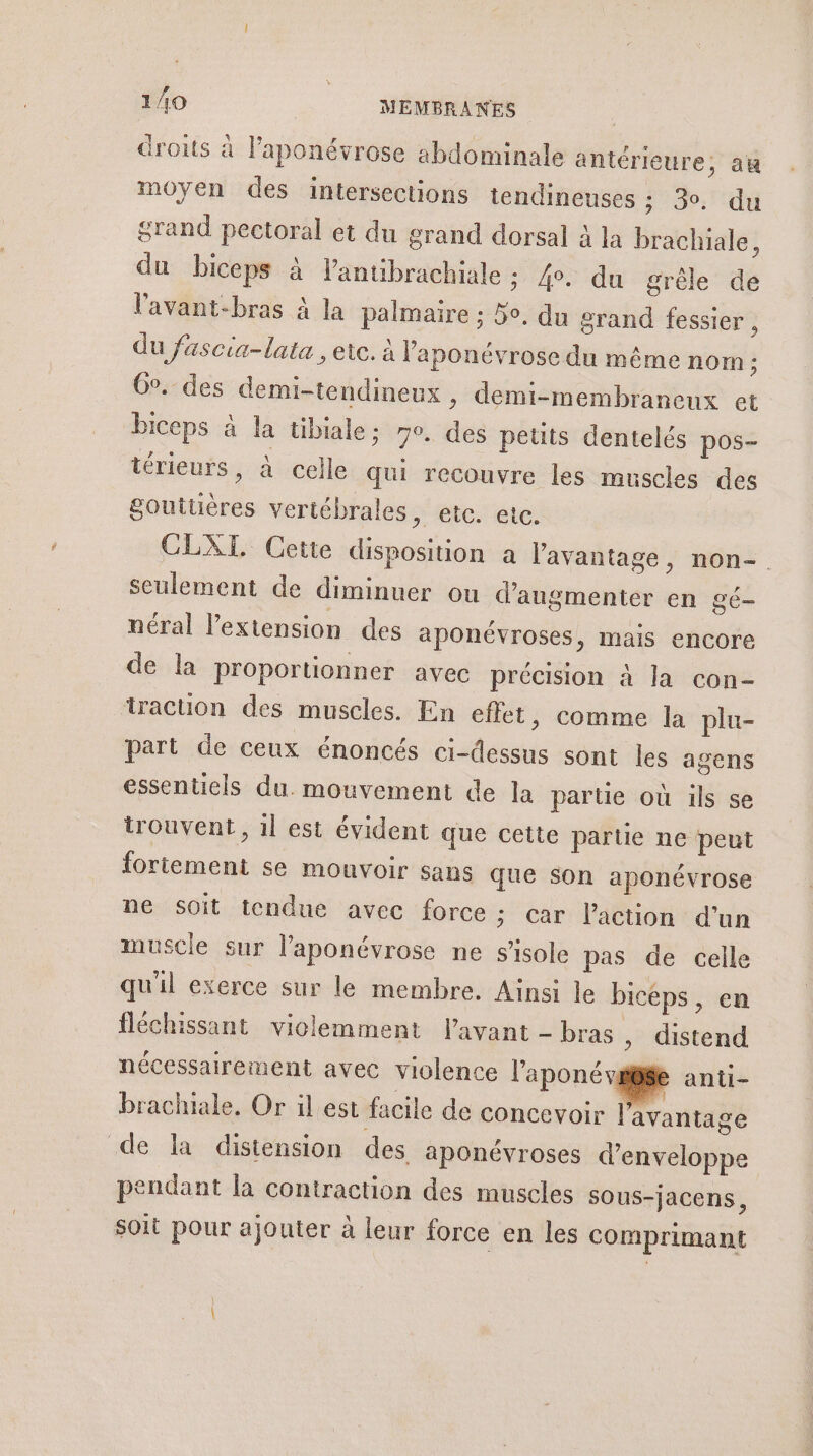 droits à laponévrose abdominale antérieure, au moyen des intersections tendineuses ; 30. du grand pectoral et du grand dorsal à la brachiale 1 du biceps à lantibrachiale ; 4°. du grêle de lavant-bras à la palmaire : 3o, du grand fessier , du fascia-lata , etc. à laponévrose du même nom ; Go. des demi-tendineux , demi-membraneux et biceps à la tibiale; mo, des petits dentelés pos- térieurs, à celle qui recouvre les muscles des gouttières vertébrales, etc. etc. CLXTI Cette disposition a l'avantage, non- seulement de diminuer ou d'augmenter en gé- néral l'extension des aponévroses, mais encore de la proportionner avec précision à la con- traction des muscles. En effet, comme la plu- part de ceux énoncés ci-dessus sont les agens essentiels du. mouvement de la partie où ils se trouvent, il est évident que cette partie ne peut fortement se mouvoir sans que son aponévrose ne soit tendue avec force ; car l'action d’un muscle sur l’aponévrose ne s’isole pas de celle qu'il exerce sur le membre. Ainsi le biceps, en fléchissant violemment l'avant - bras , distend nécessairement avec violence l'aponéw e anti- brachiale, Or il est facile de concevoir | avantage de la distension des aponévroses d’enveloppe pendant la contraction des muscles sOus-jacens, Soit pour ajouter à leur force en les comprimant