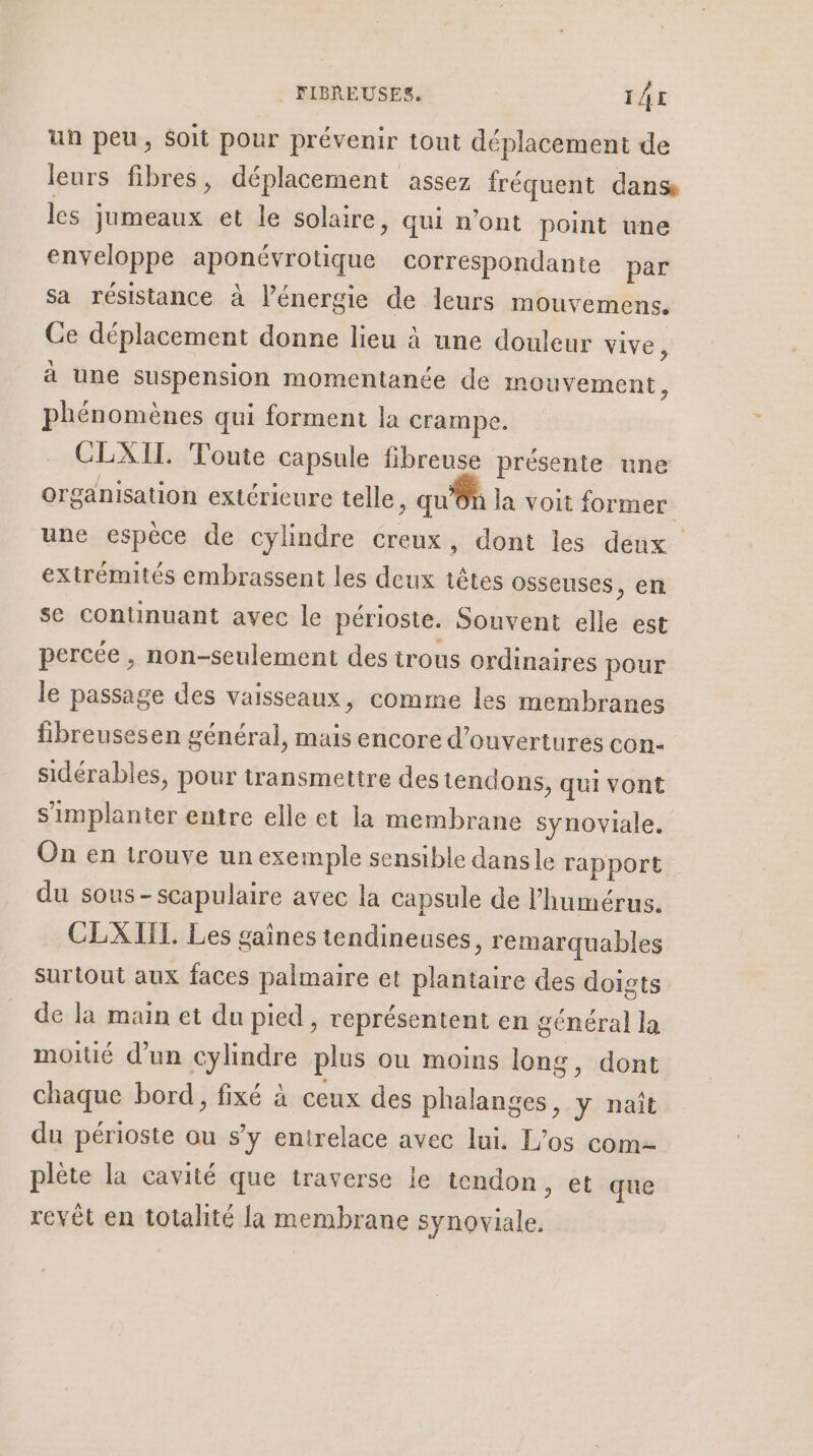 un peu, soit pour prévenir tout déplacement de leurs fibres, déplacement assez fréquent dans les jumeaux et le solaire, qui n’ont point une enveloppe sponéiatique correspondante par sa résistance à l’énergie de leurs mouvemens. Ce déplacement donne lieu à une douleur vive, à une suspension momentanée de mouvement, phénomènes qui forment la crampe. CLXIT. Toute capsule fibreuse présente une organisation extéricure telle, qu'ôn la voit former une espèce de cylindre creux, dont les denx extrémités embrassent les deux têtes osseuses, en se continuant avec le périoste. Sonvent elle est percée , non-seulement des irous ordinaires pour le passage des vaisseaux, comme les membranes breusesen général, mais encore d'ouvertures con sidérables, pour transmettre des tendons, qui vont s'implanter entre elle et la membrane synoviale. On en trouve un exemple sensible dansle rapport du sous-scapulaire avec la capsule de l’humérus. CLXIIT. Les gaines tendineuses, remarquables surtout aux faces palmaire et plantaire des doigts de la main et du pied, représentent en général la moitié d’un cylindre plus ou moins long, dont chaque bord, fixé à ceux des phalanges, y naît du périoste ou s’y entrelace avec lui. L’os com plète la cavité que traverse le tendon, et que revêt en totalité la membrane synoviale,