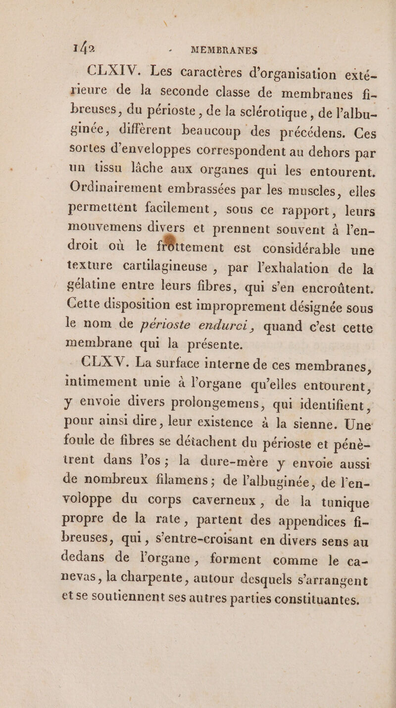 _ CLXIV. Les caractères d'organisation exté- rieure de la seconde classe de membranes fi- breuses, du périoste , de la sclérotique , de l’albu- ginée, diffèrent beaucoup des précédens. Ces sortes d’enveloppes correspondent au dehors par un tissu lâche aux organes qui les entourent. Ordinairement embrassées par les muscles, elles permettent facilement, sous ce rapport, leurs mouvemens divers et prennent souvent à l’en- droit où le frêttement est considérable une texture cartilagineuse , par l’exhalation de la gélatine entre leurs fibres, qui s’en encroûtent. Cette disposition est improprement désignée sous le nom de périoste endurci , quand c’est cette membrane qui la présente. CLX V. La surface interne de ces membranes, intimement unie à l'organe qu’elles entourent, y envoie divers prolongemens, qui identifient , pour ainsi dire, leur existence à la sienne. Une foule de fibres se détachent du périoste et péné- rent dans los; la dure-mère Y envoie aussi de nombreux filamens; de l’'albuginée, de l’en- voloppe du corps caverneux, de la tunique propre de la rate, partent des appendices fi- breuses, qui, s’entre-croisant en divers sens au dedans de lorgane, forment comme le ca- nevas, la charpente, autour desquels s’arrangent etse soutiennent ses autres parties constituantes.