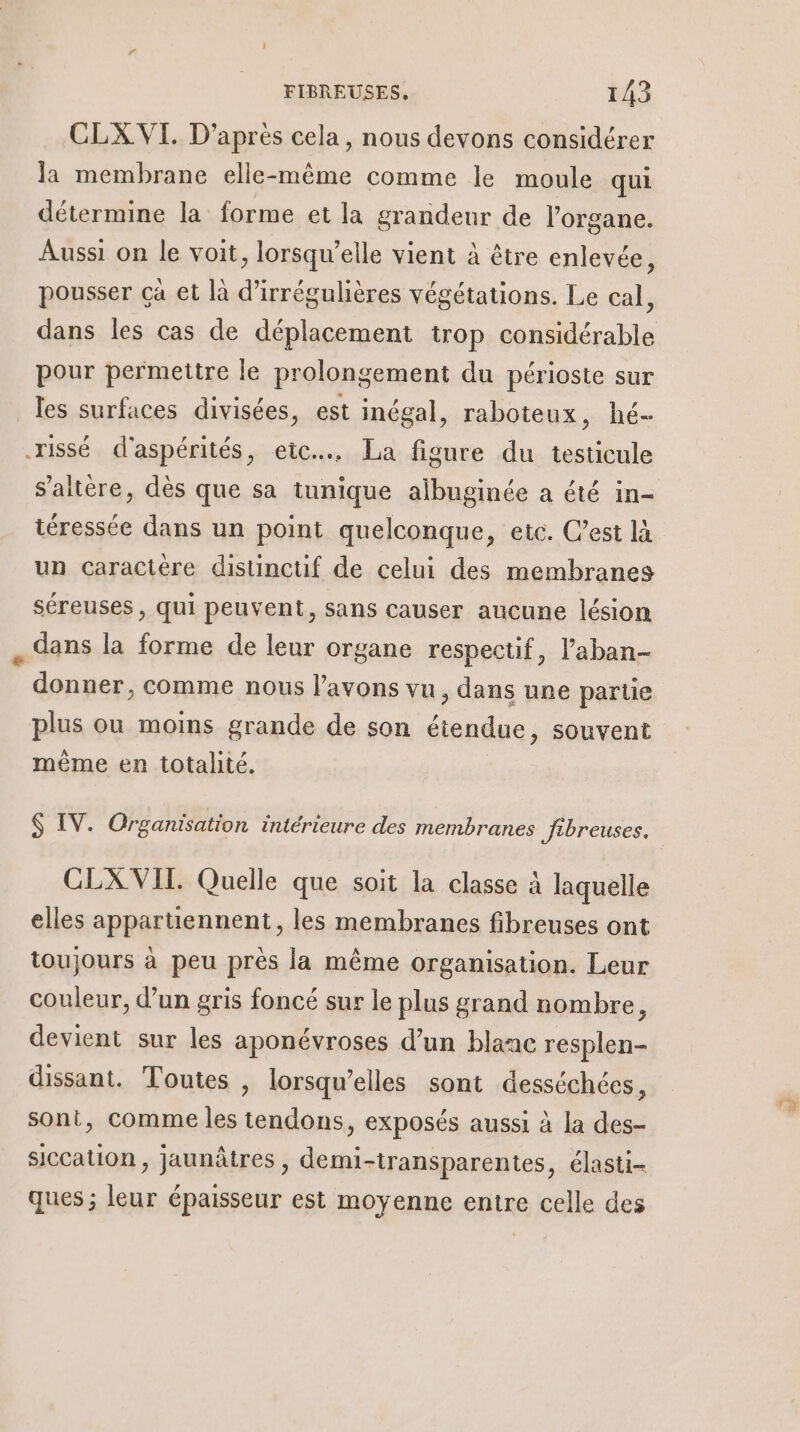 CLX.VI. D’apres cela, nous devons considérer la membrane elle-même comme le moule qui détermine la forme et la grandeur de l'organe. Aussi on le voit, lorsqu'elle vient à être enlevée, pousser çà et là d’irrégulières végétations. Le cal, dans les cas de déplacement trop considérable pour permettre le prolongement du périoste sur les surfaces divisées, est inégal, raboteux, hé- rissé d'aspérités, etc. La figure du testicule s'altère, dès que sa tunique albuginée a été in- téressée dans un point quelconque, etc. C’est là un caractère distinctif de celui des membranes séreuses , qui peuvent, sans causer aucune lésion dans la forme de leur organe respectif, l’aban- donner, comme nous l'avons vu, dans une partie même en totalité. CLX VIT. Quelle que soit la classe à laquelle elles appartiennent, les membranes fibreuses ont toujours à peu près la même organisation. Leur couleur, d’un gris foncé sur le plus grand nombre, devient sur les aponévroses d’un blanc resplen- dissant. Toutes , lorsqu'elles sont desséchées, sont, comme les tendons, exposés aussi à la des- siccation, jaunâtres , demi-transparentes, élasti- ques ; leur épaisseur est moyenne entre celle des rs