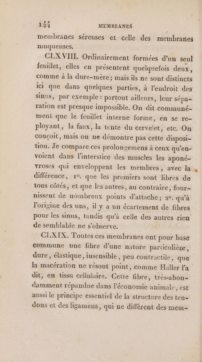 membranes séreuses et celle. des membranes muqueuses, CLX VIII. Ordinairement pied d’un seul feuillet, elles en présentent quelquefois deux, comme à la dure-mère; mais ils ne sont distincts ICI que dans spbléses partües, à l'endroit des sinus, par exemple : partout ailleurs, leur sépa= ration est presque impossible. On an communé- ment que le feuillet interne forme, en se re- ployant, la faux, la tente du cervelet, etc. On conçoit, mais on ne démontre pas cette disposi- uon. Je compare ces prolongemens à ceux qu’en- voient dans linterstice des muscles les aponé- vroses qui enveloppent les membres, avec la différence, 1°. que les premiers sont libres de tous côtés, et que les autres, au contraire, four= nissent de nombreux points d’ attache ; 29, qu'à l'origine des uns, il ÿ à un écartement de fibres de semblable ne s’observe. CLXIX. Toutes ces membranes ont pour base commune une fibre d’une nature particulière, dure , élastique, insensible » Peu contractile, que la macération ne résout point, comme Haller Va dit, en tissu cellulaire. Cette fibre, trés-abon- damment répandue dans l’économie animale, est aussi le principe essentiel de la structure des ten= dons et des ligamens, qui ne diffèrent des mem- 1