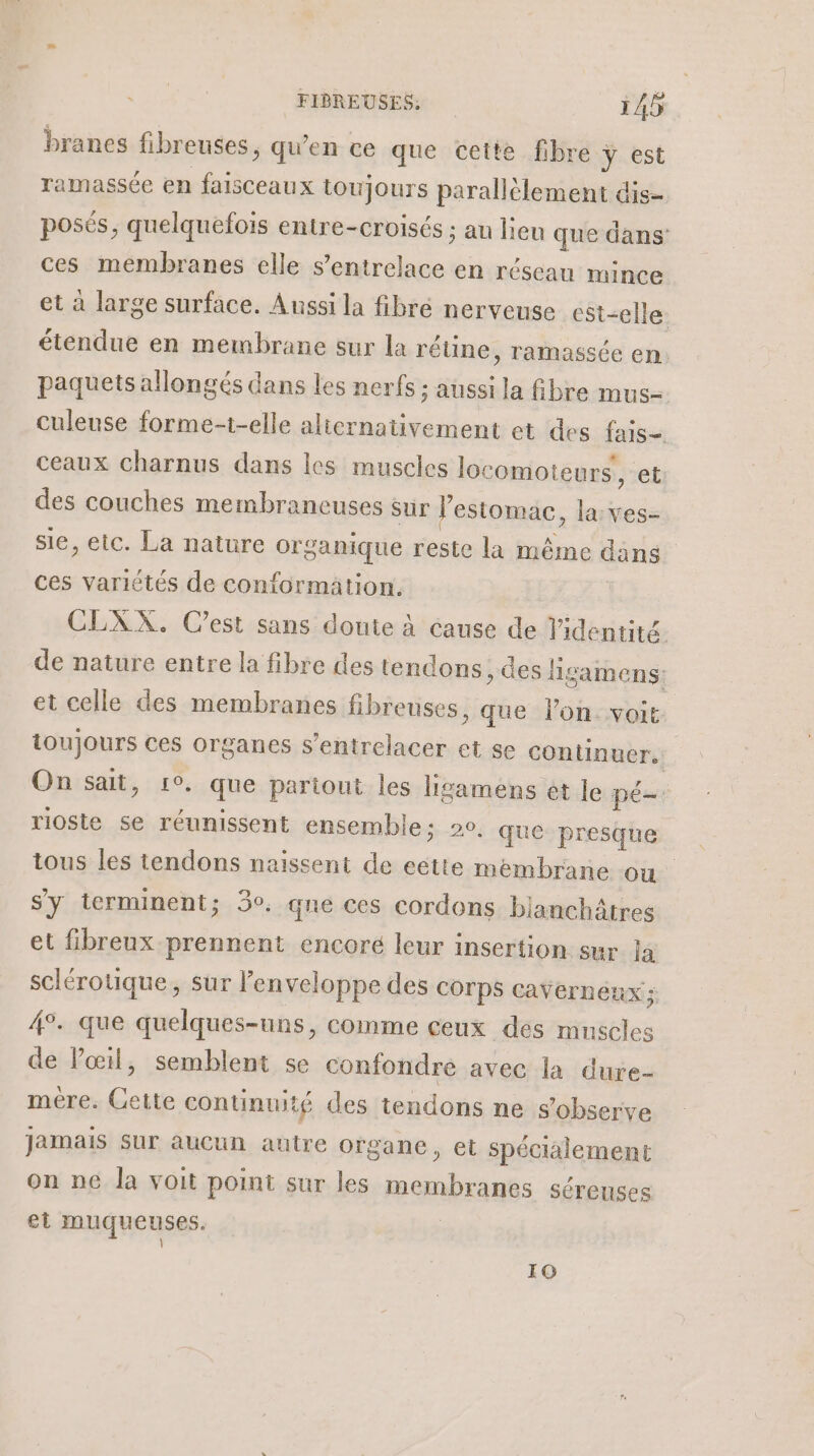 branes fibreuses, qu’en ce que cette fibre y est ramassée en faisceaux toujours parallèlement dis- posés, quelquefois entre-croisés ; au lieu que dans ces membranes elle s’entrelace en réseau mince et à large surface. Aussi la fibré nerveuse est-elle étendue en membrane sur la réline, ramassée en paquets allongés dans les nerfs ; aussi la fibre mus= culeuse forme-t-elle alternativement et des fais= ceaux charnus dans les muscles locomoteurs, et des couches membraneuses sur l'estomac, la:ves- sie, etc. La nature organique reste la même dans ces variétés de conformation. CLXX. Cest sans doute à cause de l'identité. de nature entre la fibre des tendons, des ligamens: et celle des membranes fibreuses ; que lon. voit toujours ces organes s’entrelacer et se continuer. | On sait, ro, que pariout les hgamens et le pé—. rioste se réunissent ensembles 20, que presque tous les tendons naissent de eëtte membrane où s'y terminent; 3°. que ces cordons bianchätres et fibreux prennent encoré leur insertion sur la sclérotique, sur l'enveloppe des COTPS caVerneux ; 4°. que quelques-uns, comme ceux des muscles de Poil, semblent se confondre avec la dure- mére. Cette continuité des tendons ne s’observe Jamais sur aucun autre organe, et spécialement on ne la voit point sur les membranes séreuses et muqueuses. | 10