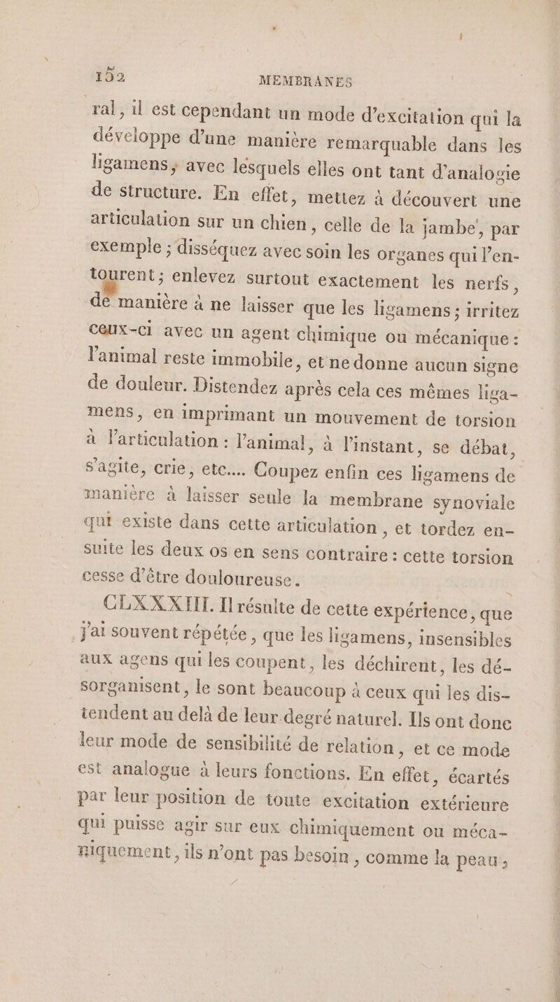 ral, il est cependant un mode d’excitation qui la développe d’une manière remarquable dans les ligamens , avec lesquels elles ont tant d’analogie de structure. En effet &gt; Mettez à découvert une articulation sur un chien, celle de la jambe’, par exemple ; disséquez avec soin les organes qui l’en- tourent; enlevez surtout exactement les nerfs , de manière à ne laisser que les ligamens ; irritez Ceux-ci avec un agent chimique on mécanique : l'animal reste immobile, et ne donne aucun signe de douleur. Distendez après cela ces mêmes liga- mens, en imprimant un mouvement de torsion à larticulation : l'animal » à l'instant, se débat, s'agite, crie, etc... Coupez enfin ces ligamens de manière à laisser seule la membrane synoviale qui existe dans cette articulation , et tordez en- suite les deux os en sens contraire : cette torsion cesse d’être douloureuse. k CLXXXIIT. Il résulte de cette expérience, que J'ai souvent répétée, que les ligamens, insensibles aux agens qui les coupent, les déchirent, les dé- sorganisent le sont beaucoup à ceux qui les dis- tendent au delà de leur degré naturel. Ils ont done leur mode de sensibilité de relation , et ce mode est analogue à leurs fonctions. En effet, écartés par leur position de toute excitation extérieure Qui puisse agir sur eux chimiquement ou méca- Riquement, ils n’ont pas besoin , comme la peau ;