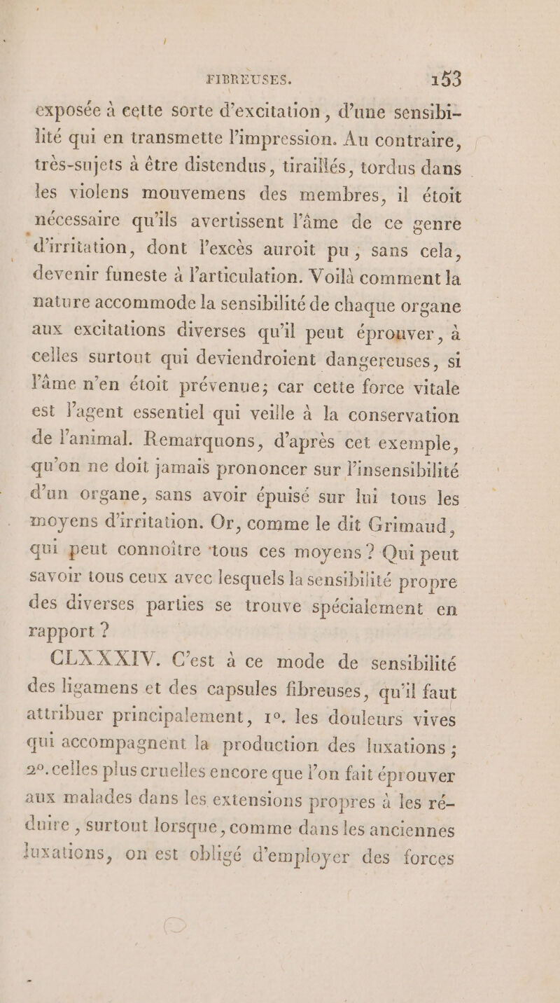 exposée à eette sorte d’excitation, d’une sensibi- lité qui en transmette l'impression. Au contraire, très-sujets à être distendus, tiraillés, tordus dans les violens mouvemens des ee il étoit nécessaire qu'ils avertissent l'âme de ce genre ‘d'irritation, dont Flexcès auroit pu, sans cela, devenir nets l'articulation. Voilà comment la nature accommode la sensibilité de Lo organe aux excitations diverses qu'il peut éprouver, celles surtout qui deviendroient dangereuses, si l'âme n’en étoit prévenue; car cette force Re est l'agent essentiel qui veille à la conservation de l'animal. Remarquons, d’après cet exemple, qu'on ne doit jamais prononcer sur l’insensibilité d’un organe, sans avoir épuisé sur lui tons les moyens d'irritaion. Or, comme le dit Grimaud, qui peut connoître ‘tous ces moyens ? Qui peut Savoir tous ceux avec lesquels la sensibilité propre des diverses parties se trouve spécialement en rapport ? : CLAXXIV. C’est à ce mode de sensibilité des ligamens et des capsules fibreuses, qu'il faut attribuer principalement, re, les ta vives qui accompagnent la production des luxations ; 29. celles plus cruelles encore que l’on fait éprouver aux malades dans les extensions propres à les ré- duire , surtout lorsque , comme dans les anciennes luxations, on est obligé d'employer des forces