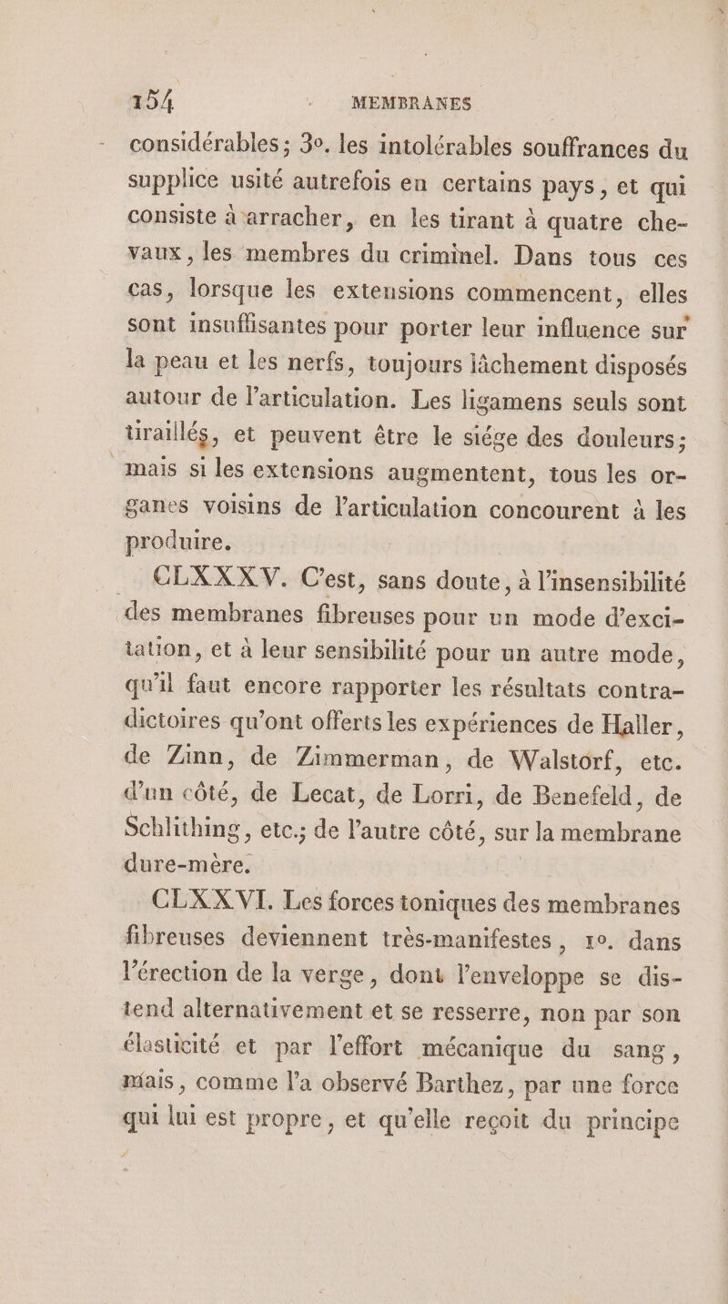 considérables ; 30, les intolérables souffrances du supplice usité autrefois en certains pays , et qui consiste à arracher, en les tirant à quatre che- vaux , les membres du criminel. Dans tous ces as, lorsque les extensions commencent, elles sont insuflisantes pour porter leur influence sur la peau et Les nerfs, toujours iichement disposés autour de l'articulation. Les ligamens seuls sont uraillés, et peuvent être le siége des douleurs; mais si les extensions augmentent, tous les or- ganes voisins de l'articulation concourent à les produire. CELXXXV. Cest, sans FR à l’insensibilité des membranes us pour un mode d’exci- tation, et à leur sensibilité pour un autre mode, qu'il faut encore rapporter les résultats contra- dictoires qu'ont offerts les expériences de Haller, de Zinn, de Zimmerman, de Walstorf, etc. d'un côté, de Lecat, de Lorri, de Benefeld, de Schlithing, etc.; de l’autre côté, sur r la Éd dure-mère. CLXX VI. Les forces ioniques des membranes fibreuses deviennent très-manifestes, 1°. dans l'érection de la verge, dont l'enveloppe se dis- tend alternativement et se resserre, non par son élasticité et par l'effort mécanique du sang, mais, comme l’a observé Barthez, par une force qui lui est propre, et qu’elle reçoit du principe