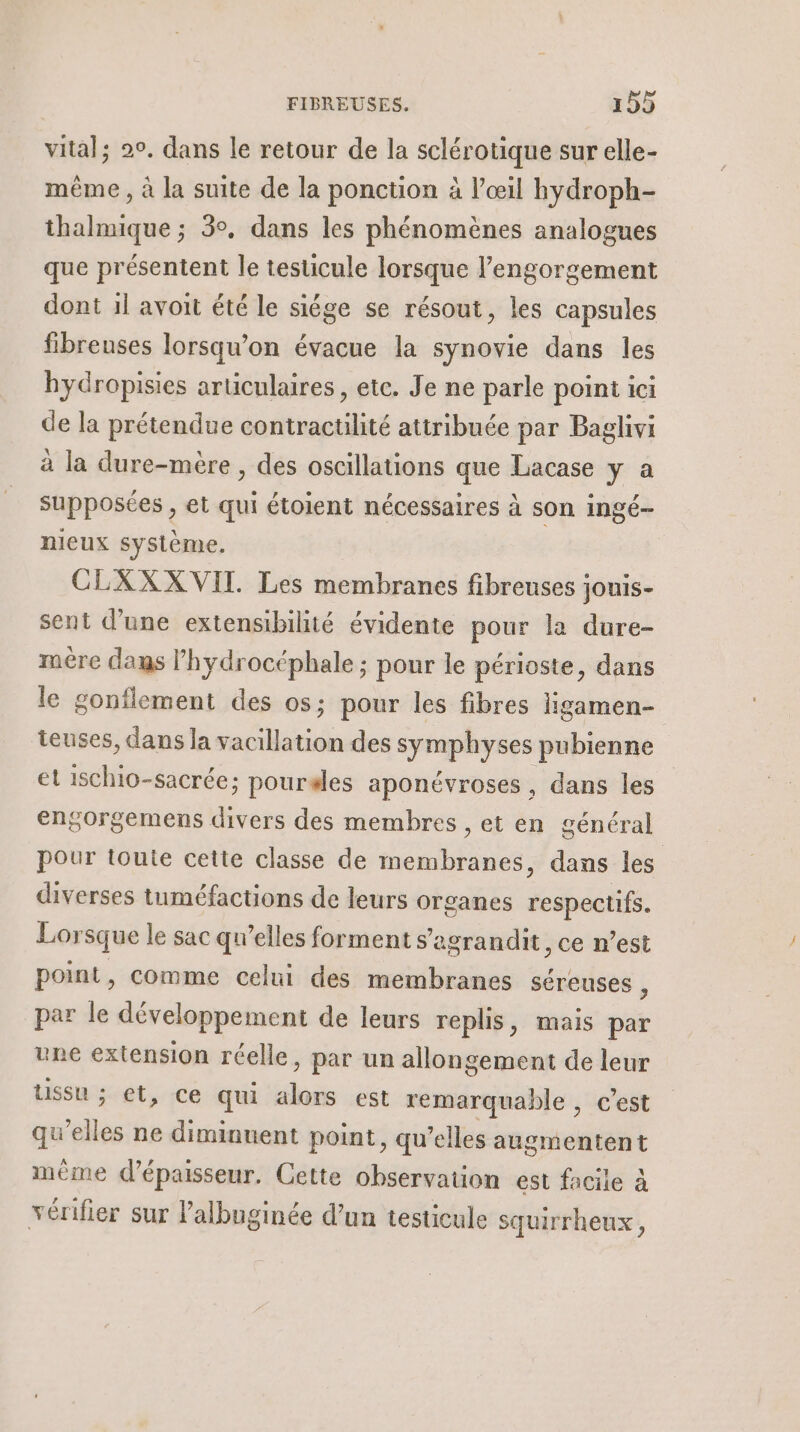 vital; 20, dans le retour de la olérotiqie sur elle- même , à la suite de la ponction à l'œil hydroph- thalmique ; 3°. dans les phénomènes analogues que présentent le testicule lorsque l’engorgement dont 1l avoit été le siége se résout, les capsules fibreuses lorsqu'on évacue la synovie dans les bydropisies articulaires, etc. Je ne parle point ici de la prétendue contractilité attribuée par Baglivi à la dure-mère , des oscillations que Lacase y a supposées , et qui étoient nécessaires à son ingé- nieux système. | CLXXXVIL. Les membranes fibreuses : jouis- sent d’une extensibilité évidente pour la dure- mére dans l’hydrocéphale ; pour le périoste, dans le gonflement des os; pour les fibres ligamen- teuses, dans la vacillation des symphyses pubienne et ischio-sacrée; pourales aponévroses , dans les engorgemens divers des membres , et en général pour toute cette classe de membranes, dans les diverses tuméfactions de leurs organes respectifs. Lorsque le sac qu’elles forment s ’agrandit, ce n’est point, comme celui des membranes séreuses j par le développement de leurs replis, mais par une extension réelle, par un allongement de leur Ussu ; et, ce qui Fa est remarquable , c’est qu’elles ne diminuent point, qu’elles augmentent mème d'épaisseur. Cette observauon est facile à vérifier sur l’albuginée d’un testicule squirrheux,