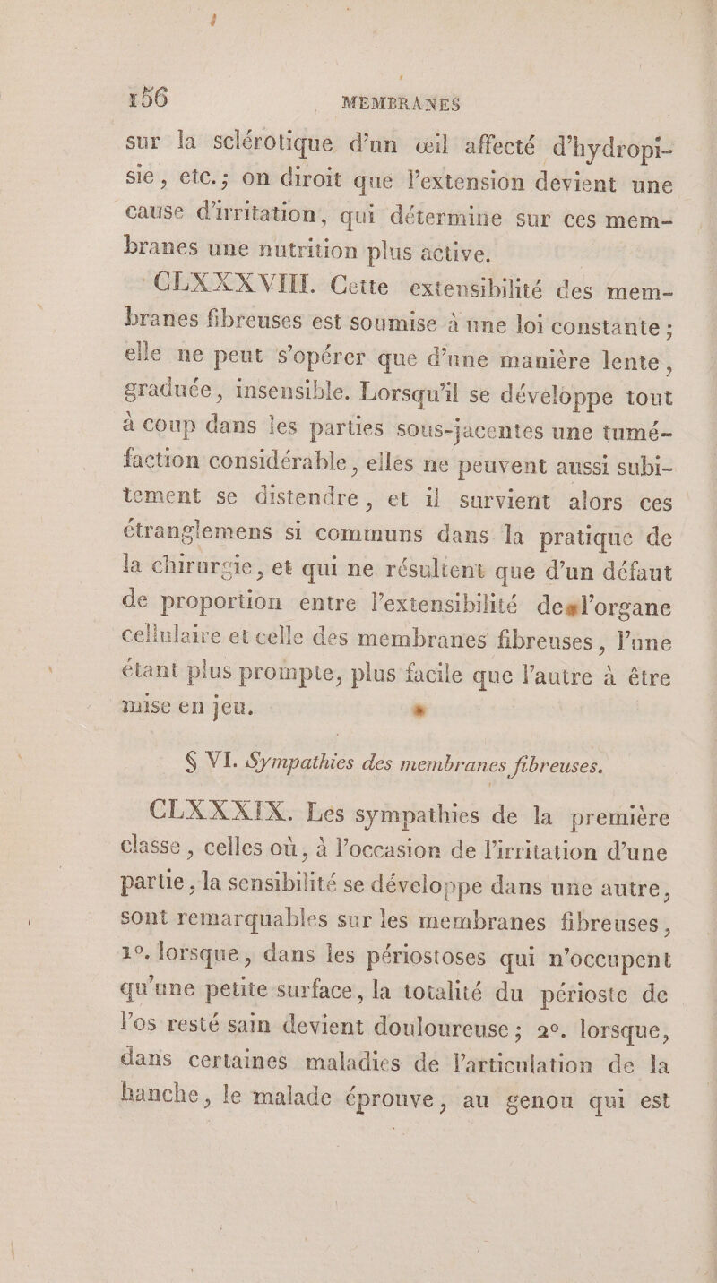 sur la sclérotique d’un «œil affecté d'hydropi- sic, etc.; on diroit que l'extension devient une | cause dire qui détermine sur ces mem- branes une nutrition plus active. | ‘CLXXX VIEIL. Cette extensibilité des mem- branes fibreuses est soumise à une loi constante : ; elle ne peut sopérer que d’une manière lente, re insensible. Lorsqu'il se développe tout à coup dans les parties sot us-jacentes une tumé- faction considérable, elles ne peuvent aussi subi- tement se distendre, et il survient alors ces étranglemens si communs dans la pratique de la chirursie, et qui ne résultent que d’un défaut de proportion entre lextensibilité degl’organe cellulaire et celle des membranes fibrenses , lune étant plus prompte, plus facile que lautre à être mise en jeu. . ei $ VI. Sympathies des membranes Jtbreuses. CLXXXIX. Les sympathies de la premiére classe , celles où, à l’occasion de l'irritation d’une parue , la sensibilité se développe dans une autre ; sont remarquables sur les membranes fibreuses , 19. lorsque , dans les périostoses qui n’occupent qu'une petite surface, la totalité du périoste de Vos resté sain te douloureuse ; 2°. lorsque, dans certaines maladies de ist de la hanche, le malade éprouve, au genou qui est