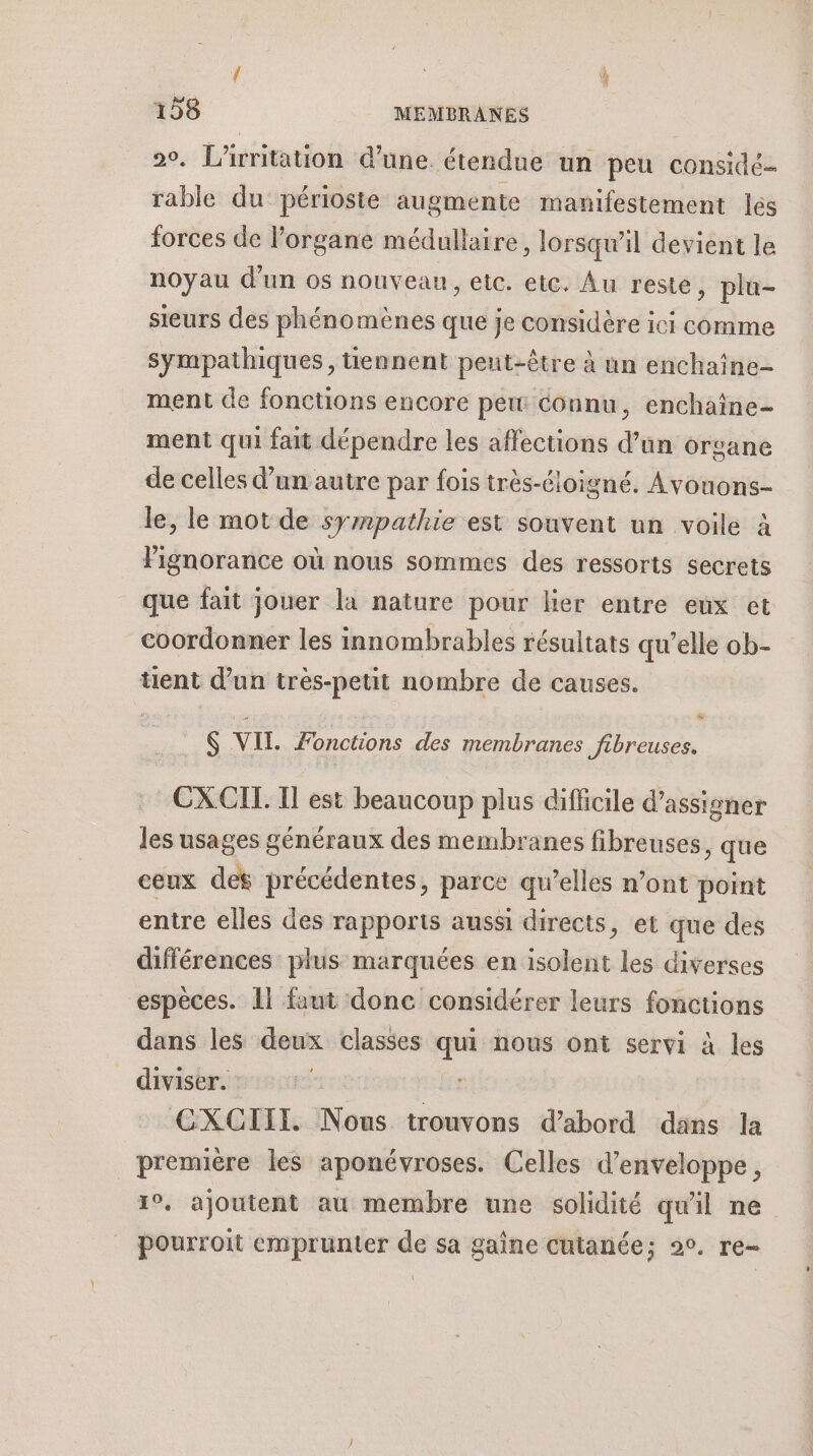 2. L'irritation d'une. étendue un peu considé- rable du périoste augmente manifestement lés forces de l'organe médullaire, lorsqu'il devient le noyau d'un os nouvean, etc. etc. Au reste, pla- sieurs des phénomènes que je considère ici comme sympathiques, tiennent peut-être à un enchaîne- ment de fonctions encore pew Connu, enchaîne- ment qui fait dépendre les affections d’un organe de celles d’un autre par fois très-éloigné. Avouons- le, le mot de sympathie est souvent un voile à l'ignorance où nous sommes des ressorts secrets que fait jouer la nature pour lier entre eux et coordonner les innombrables résultats qu’elle ob- tient d’un très-petit nombre de causes. $ VII. Fonctions des membranes Jibreuses. CXCIL Il est beaucoup plus difficile d’assigner les usages généraux des membranes fibreuses, que ceux des précédentes, parce qu’elles n’ont point entre elles des rapports aussi directs, et que des différences plus marquées en isolent les diverses espèces. Il faut donc considérer leurs foncuons dans les deux classes qui nous ont servi à les diviser. | GXCIIT. Nous trouvons d’abord dans la première les aponévroses. Celles d’enveloppe, 1°. ajoutent au membre une solidité qu'il ne pourroit emprunter de sa gaîne cutanée; 20. re-