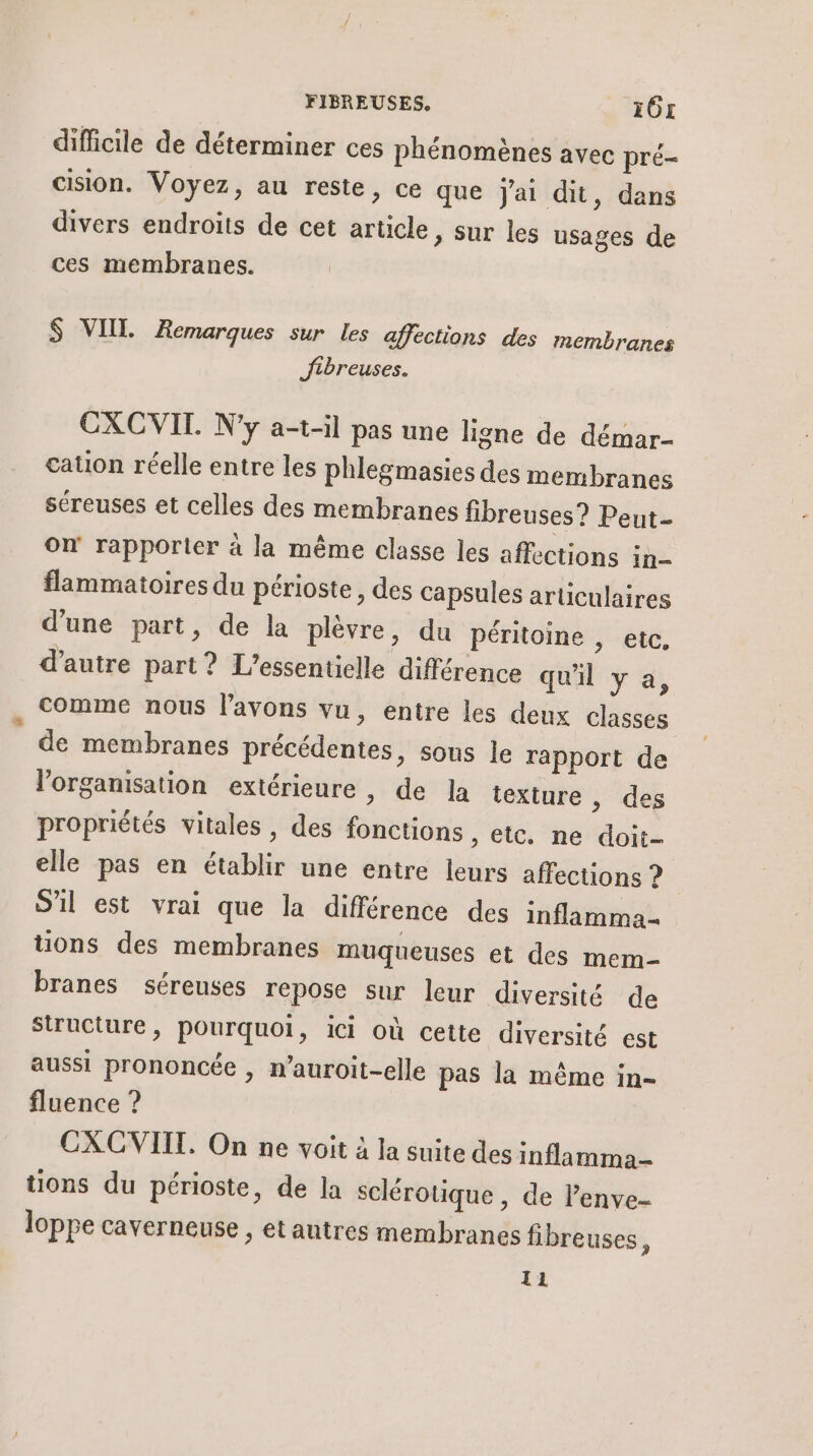 difficile de déterminer ces phénomènes avec pré- cision. Voyez, au reste, ce que jai dit, dans divers endroits de cet article, sur les usages de ces membranes. $ VIIL Remarques sur les affections des membranes Jibreuses. CXCVIL. N'y a-t-il pas une ligne de démar- cauon réelle entre les phlegmasies des membranes séreuses et celles des membranes fibreuses? Peut- On rapporter à la même classe les affections in- flammatoires du périoste, des Capsules articulaires d'une part, de la plèvre, du péritoine , etc, d'autre part? L’essentielle différence qu'il y a, comme nous lavons vu, entre les deux classes de membranes précédentes, sous le rapport de l’organisation extérieure , de la texture , des propriétés vitales, des fonctions , etc. ne doit- elle pas en établir une entre leurs affections ? S'il est vrai que la différence des inflamma= tions des membranes muqueuses et des mem- branes séreuses repose sur leur diversité de structure, pourquoi, ici où cette diversité est aussi prononcée , n’auroit-elle pas la même in- fluence ? CXCVIIT. On ne voit à la suite des inflamma- tions du périoste, de la sclérotique, de lenve- loppe caverneuse , et autres membranes fibreuses, IL