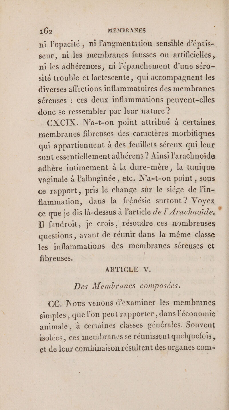 &lt; 102 MEMBRANES ni l'opacité, ni l'augmentation sensible d’épais- seur, ni les membranes fausses ou artificielles, ni les adhérences, n1 l’épanchement d’une séro- sité trouble et lactescente, qui accompagnent les diverses affections inflammatoires des membranes séreuses : ces deux inflammations peuvent-elles donc se ressembler par leur nature ? CXCIX. N’a-t-on point attribué à certaines membranes fibreuses des caractères morbifiques qui appartiennent à des feuillets séreux qui leur sont essentiellement adhérens ? Ainsi l’arachnoïde adhère intimement à la dure-mère, la tunique vaginale à l’albuginée , etc. N’a-t-on point , sous ce rapport, pris le change sûr le siége de l’in- flammation, dans la frénésie surtout? Voyez ce que je dis là-dessus à l’article de l’Arachnoïide. Il faudroit, je crois, résoudre ces nombreuses questions, avant de réunir dans la même classe les inflammations des membranes séreuses et fibreuses. | | ARTICLE V. Des Membranes composées. CC. Nous venons d'examiner les membranes simples , que l’on peut rapporter, dans l’économie animale, à ceriaines classes générales. Souvent isolées, ces membranes se réunissent quelquelois, et de leur combinaison résultent des organes com=