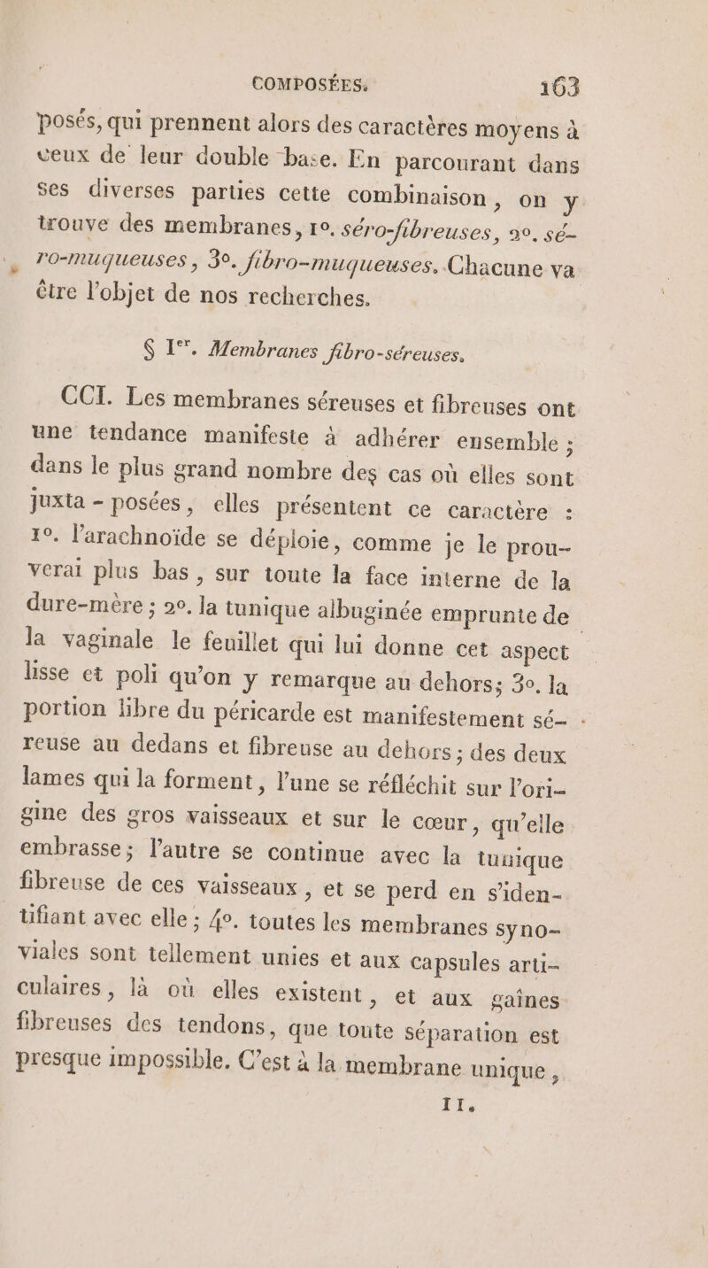 posés, qui prennent alors des caractères moyens à veux de leur double base. En parcourant dans ses diverses parties cette combinaison &gt; OÙ y trouve des membranes, re. Séro-fibreuses, 2°, sé- r'o-muqueuses , 5°. fibro-muqueuses. Chacune va être l'objet de nos recherches. S 1°, Membranes Jibro-séreuses. CCI. Les membranes séreuses et fibreuses ont une tendance manifeste à adhérer ensemble ; dans le plus grand nombre des cas où elles sont juxta - posées, elles présentent ce caractère : 1. l’arachnoïde se déploie, comme je le prou- verai plus bas , sur toute la face interne de la dure-mère : 20. la tunique albuginée emprunte de la vaginale le feuillet qui lui donne cet aspect lisse et poli qu'on y remarque au dehors; 30. la portion libre du péricarde est manifestement sé - reuse au dedans et fibreuse au dehors ; des deux lames qui la forment, l’une se réfléchit sur lori- gine des gros vaisseaux et sur le cœur , qu’elle embrasse; l’autre se continue avec la tunique fibreuse de ces vaisseaux , et se perd en s'iden- üfiant avec elle ; 4. toutes les membranes syno- viales sont tellement unies et aux Capsules arti- culaires , là où elles existent, et aux gaînes fibreuses des tendons, que toute séparation est presque impossible. C’est à la membrane unique , ts