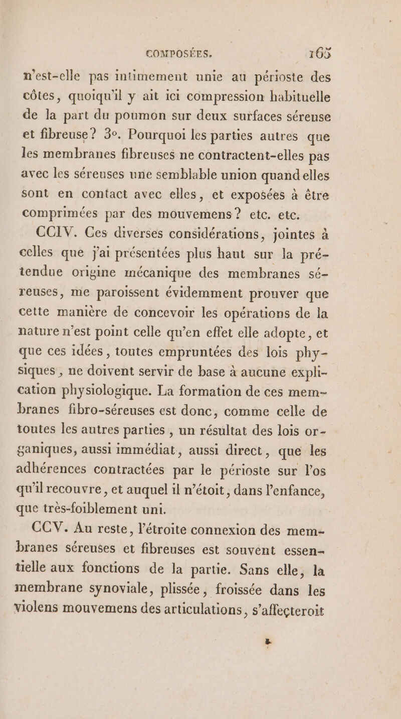 n'est-elle pas intimement unie au périoste des côtes, quoiqu'il y ait ici compression habituelle de la part du poumon sur deux surfaces séreuse et fibreuse ? 3°. Pourquoi les parties autres que les membranes fibreuses ne contractent-elles pas avec les séreuses une semblable union quandelles sont en contact avec elles, et exposées à être comprimées par des mouvemens? etc. etc. CCIV. Ces diverses considérations, jointes à celles que jai présentées plus haut sur la pré- tendue origine mécanique des membranes sé reuses, me paroïssent évidemment prouver que cette maméère de concevoir les opérations de la nature n’est point celle qu’en effet elle adopte, et que ces idées, tontes empruntées des lois phy- siques , ne doivent servir de base à aucune expli- | cation physiologique. La formation de ces mem- branes fibro-séreuses est donc, comme celle de toutes les autres parties , un résultat des lois or- ganiques, aussi immédiat, aussi direct, que les adhérences contractées par le périoste sur l'os qu'il recouvre, et auquel il n’étoit, dans l'enfance, que tres-foiblement uni. à CCV. Au reste, l’étroite connexion des mem- branes séreuses et fibreuses est souvent essen- tielle aux fonctions de la partie. Sans elle, la membrane synoviale, plissée, froissée dans les violens mouvemens des articulations, s’affeçteroit La