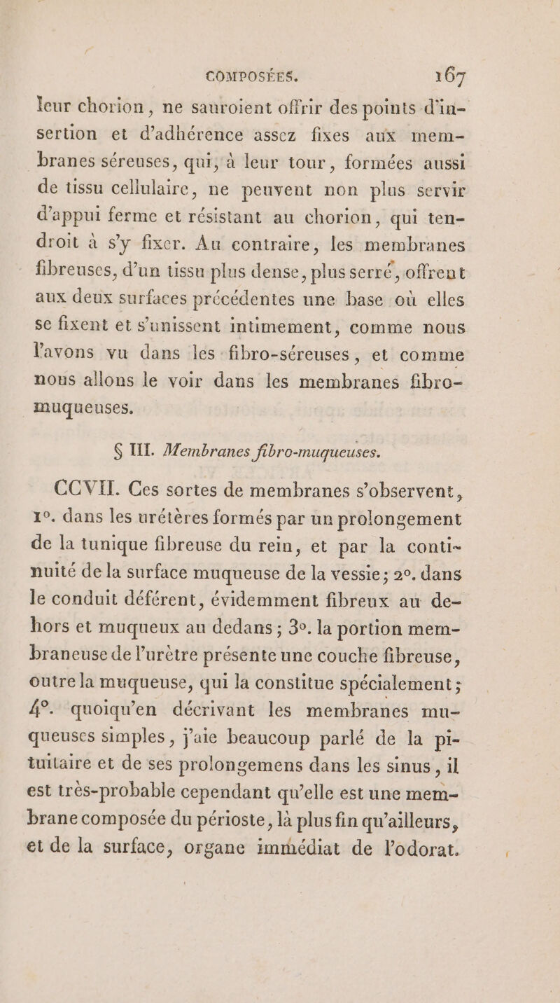 leur chorion, ne sauroient offrir des points d'in- sertion et d’adhérence assez fixes aux mem- branes séreuses, qui, à leur tour, formées aussi de üssu cellulaire, ne peuvent non plus servir d'appui ferme et résistant au chorion, qui ten- droit à s’y fixer. Au contraire, les membranes fibreuses, d’un tissu plus dense, plus serré offrent aux deux surfaces précédentes une base où elles se fixent et s'unissent intimement, comme nous l'avons vu dans les fibro-séreuses, et comme nous allons le voir dans les membranes fibro- muqueuses. $ TL. Membranes fibro-muqueuses. COVIT. Ces sortes de membranes s’observent, 10. dans les urétères formés par un prolongement de la tunique fibreuse du rein, et par la conti- nuité de la surface muqueuse de la vessie; 2°. dans le conduit déférent, évidemment fibreux au de- hors et muqueux au dedans ; 3°. la portion mem- braneuse de l’urètre présente une couche fibreuse, Outre la muqueuse, qui la constitue spécialement ; 4°. quoiqu'en décrivant les membranes mu- queuses simples, j'aie beaucoup parlé de la pi- iuitaire et de ses prolongemens dans les sinus, il est très-probable cependant qu’elle est une mem- brane composée du périoste, là plus fin qu'ailleurs, et de la surface, organe immédiat de l’odorat.