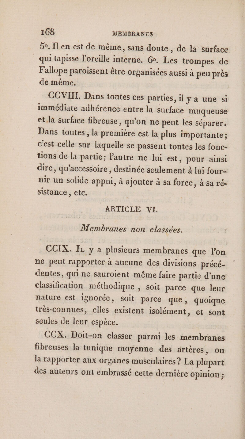 5°. Il en est de même, sans doute , de la surface _ qui tapisse l'oreille interne. Go. Les trompes de Fallope paroissent être organisées aussi à peu près de même. | COVIIT. Dans toutes ces parties, il ya une si immédiate adhérence entre la surface muqueuse et.la surface fibreuse , qu'on ne peut les séparer. Dans toutes, la première est la plus importante; c'est celle sur laquelle se passent toutes les fonc- üons de la partie; l’autre ne lui est, pour ainsi dire, qu’accessoire , destinée seulement à Ini four- nir un solide appui, à ajouter à sa force ; À Sa rÉ= sistance, etc. ARTICLE VI. Membranes non classées. CCIX. IL y a plusieurs membranes que l’on ne peut rapporter à aucune des divisions précé- dentes, qui ne sauroient même faire partie d’une classification méthodique , soit parce que leur nature cst ignorée, soit parce que, quoique très-connues, elles existent isolément, et sont seules de leur espèce. COX. Doit-on classer parmi les membranes fibreuses la tunique moyenne des artères, on la rapporter aux organes musculaires ? La plupart des auteurs ont embrassé cette dernière Opinion ;