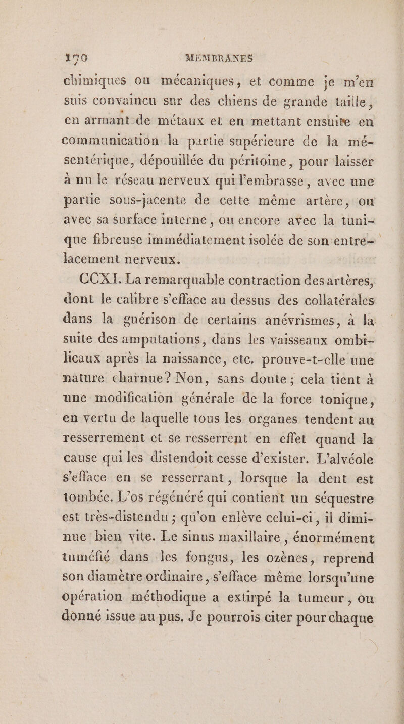 3 chimiques où mécaniques, et comme je m'en suis convaincu sur des chiens de grande taille, en armant de métaux et en mettant ensuite en communication la partie supérieure de la mé- sentérique, dépouillée du péritoine, pour laisser à nu le réseau nerveux qui lembrasse, avec une partie sous-jacente de cette même artère, ou avec sa surface interne , ou encore avec la tuni- que fibreuse immédiatement isolée de son entre Jacement nerveux. CCXI. La remarquable contraction des artères, dont le calibre s’efface au dessus des collatérales dans la guérison de certains anévrismes, à la suile des amputations, dans les vaisseaux ombi- licaux après la naissance, etc. prouve-t-elle une nature charnue? Non, sans doute ; cela tient à une modification générale de la force tonique, en vertu de laquelle tous les organes tendent au resserrement et se resserrent en effet quand la cause qui les distendoit cesse d’exister. L’alvéole s’efface en se resserrant, lorsque la dent est iombée. L’os régénéré qui contient un séquestre est très-distendu ; qu’on enlève celui-ci, il dimi- nue bien vite. Le sinus maxillaire , énormément tuméfié dans les fongus, les ozènes, reprend son diamètre ordinaire, s’'efface même lorsqu'une opération méthodique a extirpé la tumeur, ou donné issue au pus. Je pourroiïs citer pour chaque