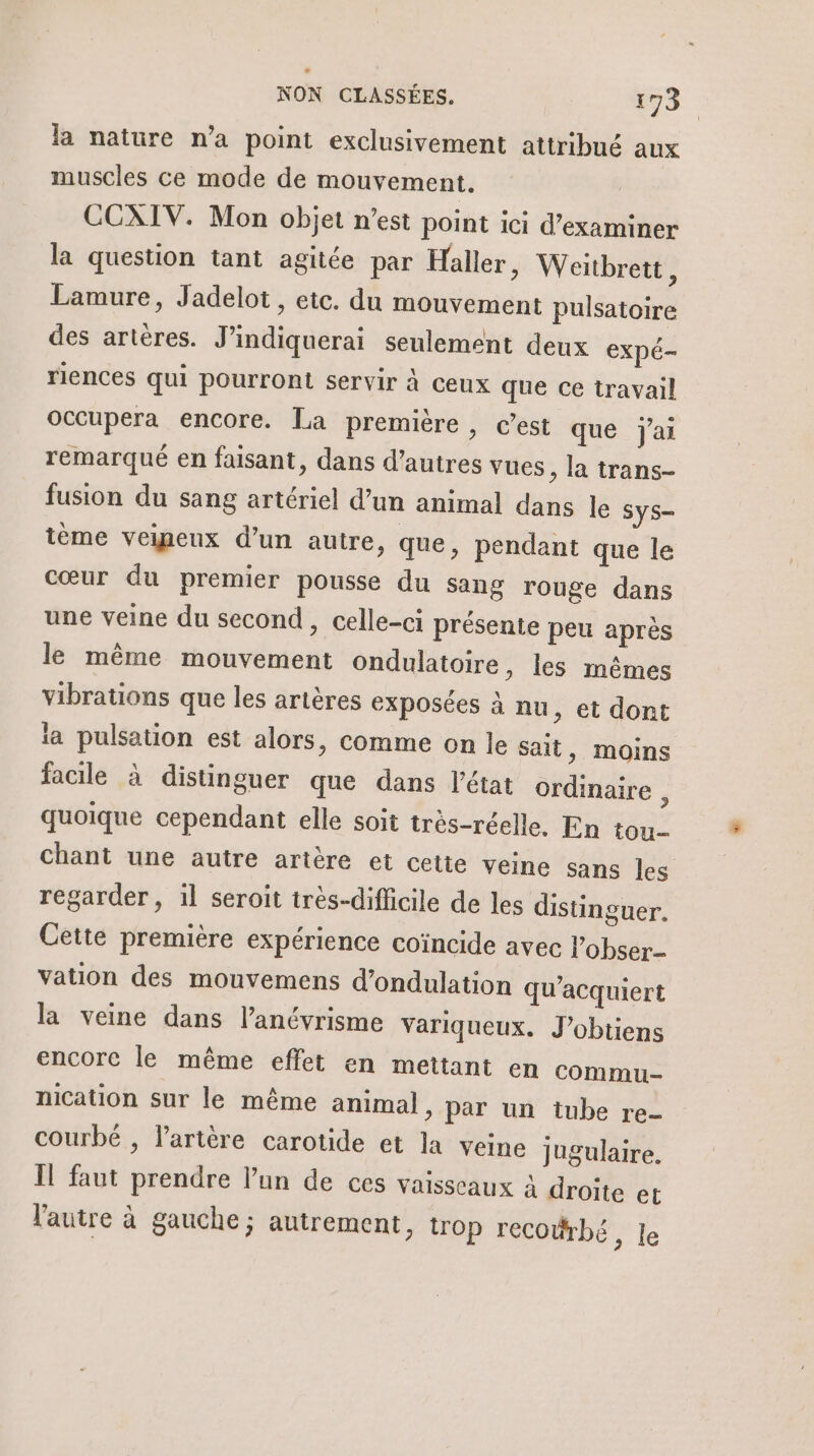 2 NON CLASSÉES. 173 la nature n’a point exclusivement attribué aux muscles ce mode de mouvement. CCXIV. Mon objet n’est point ici d'examiner la question tant agitée par Haller &gt; Weïtbrett, Lamure, Jadelot, etc. du mouvement pulsatoire des artères. J’indiquerai seulement deux expé- riences qui pourront servir à ceux que ce travail occupera encore. La première , c’est que j'ai remarqué en faisant, dans d’autres vues , la trans- fusion du sang artériel d’un animal dans le Sys- ième veineux d’un autre, que, pendant que le cœur du premier pousse du sang rouge dans une veine du second , celle-ci présente peu après le même mouvement ondulatoire, les mêmes vibrations que les artères exposées à nu ; et dont ia pulsation est alors, comme on le sait ) Moins facile à distinguer que dans l’état ordinaire , quoique cependant elle soit très-réelle. En tou Chant une autre artère et cette veine sans les regarder, il seroit très-difficile de les distinguer. Cette première expérience coïncide avec l’obser.- vation des mouvemens d’ondulation qu’acquiert la veine dans l’anévrisme variqueux. J’obtiens encorc le même effet en mettant en commu nication sur le même animal, par un tube re- courbé , l'artère carotide et la veine jugulaire. Îl faut prendre l’un de ces vaisseaux à droite et l'autre à gauche; autrement, trop recoërbé, Je