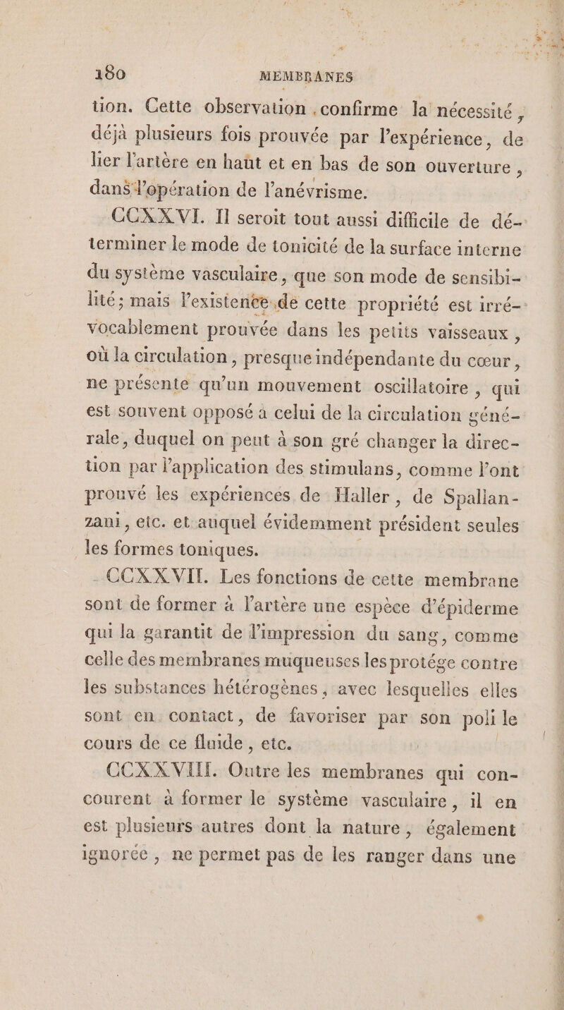 “# 180 MEMBRANES tion. Cette observation . confirme la nécessité , déjà plusieurs fois prouvée par l’expérience, de lier l'artère en haüt et en bas de son ouverture ; dans l'opération de l’anévrisme. CCXX VI. II seroit tout aussi difficile de dé terminer le mode de tonicité de la surface interne du système vasculaire, que son mode de sensibi- lité ; mais lexistenée.de cette propriété est irré- vocablement prouvée dans les petits vaisseaux, où la circulation, presque indépendante du cœur , ne présente qu'un mouvement oscillatoire , qu est souvent opposé à celui de la circulation géné- rale, duquel on peut à son gré changer la direc- tion par l'application des stimulans , Comme l'ont prouvé les expériences de Haller, de Spalian - Zanj , eic. et auquel évidemment président seules les nn toniques. - CCXX VIT. Les fonctions de cette membrane sont de former à l'artère une espèce d’épiderme qui la garantit de l'impression du sang, comme celle des membranes muqueuses les protége contre les substances hétérogènes , avec lesquelles elles sont en. contact, de favoriser par son poli le cours de ce fluide, etc. CCXX VIT. au les seu Pas qui con- courent à former le système vasculaire, il en est plusieurs autres dont la nature, également ignorce , ne permet pas de les ranger dans une