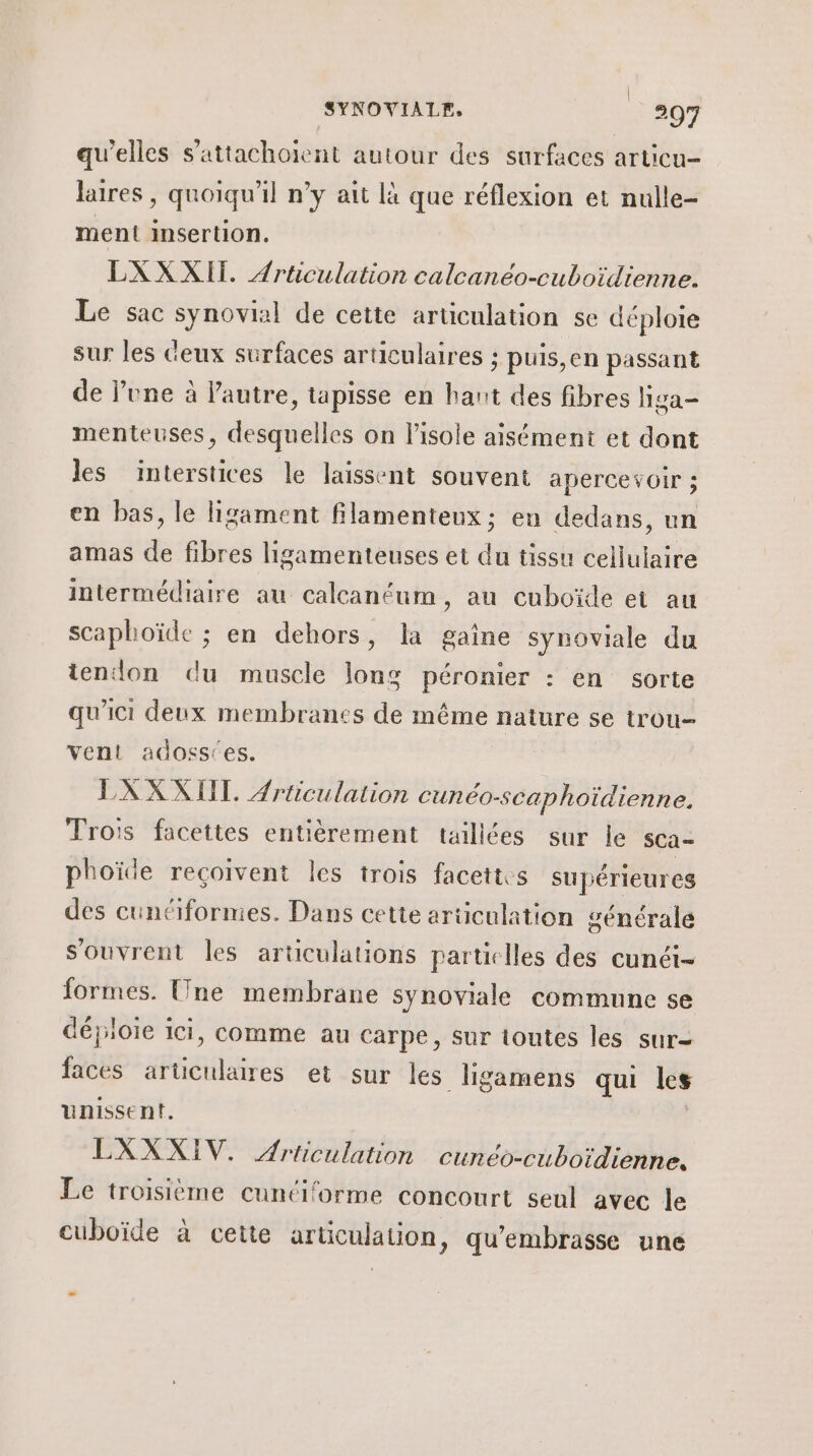 | SYNOVIALF, 207 qu'elles s'attachoient autour des surfaces articu- laires , quoiqu'il n’y ait là que réflexion et nulle- ment insertion. LXXXII. Articulation calcanéo-cuboïdienne. Le sac synovial de cette articulation se déploie sur les Ceux surfaces articulaires ; puis,en passant de lone à l’autre, tapisse en hant des fibres liga- menteuses, desquelles on l'isole aisément et dont les interstices le laissent souvent apercevoir ; en bas, le ligament filamenteux ; en dedans, un amas de fibres ligamenteuses et du tissu cellulaire intermédiaire au calcanéum, au cuboïde et au scaphoïde ; en dehors, la gaine synoviale du tendon du muscle long péronier : en sorte qu'ici deux membranes de même nature se trou vent adoss'es. LXXXIII. Ærticulation cunéo-scaphoïidienne. Trois facettes entièrement taillées sur le sca- phoïde reçoivent les trois facettes supérieures des cunciformies. Dans cette articulation générale s'ouvrent les articulations particles des cunéi- formes. Une membrane synoviale commune se déploie ici, comme au carpe, sur toutes les sur- faces articulaires et sur les ligamens qui les unissent. Ç LXXXIV. Ariiculation cunéo-cuboïdienne. Le troisième cuntiforme concourt seul avec le cuboïde à cette articulation, qu'embrasse une