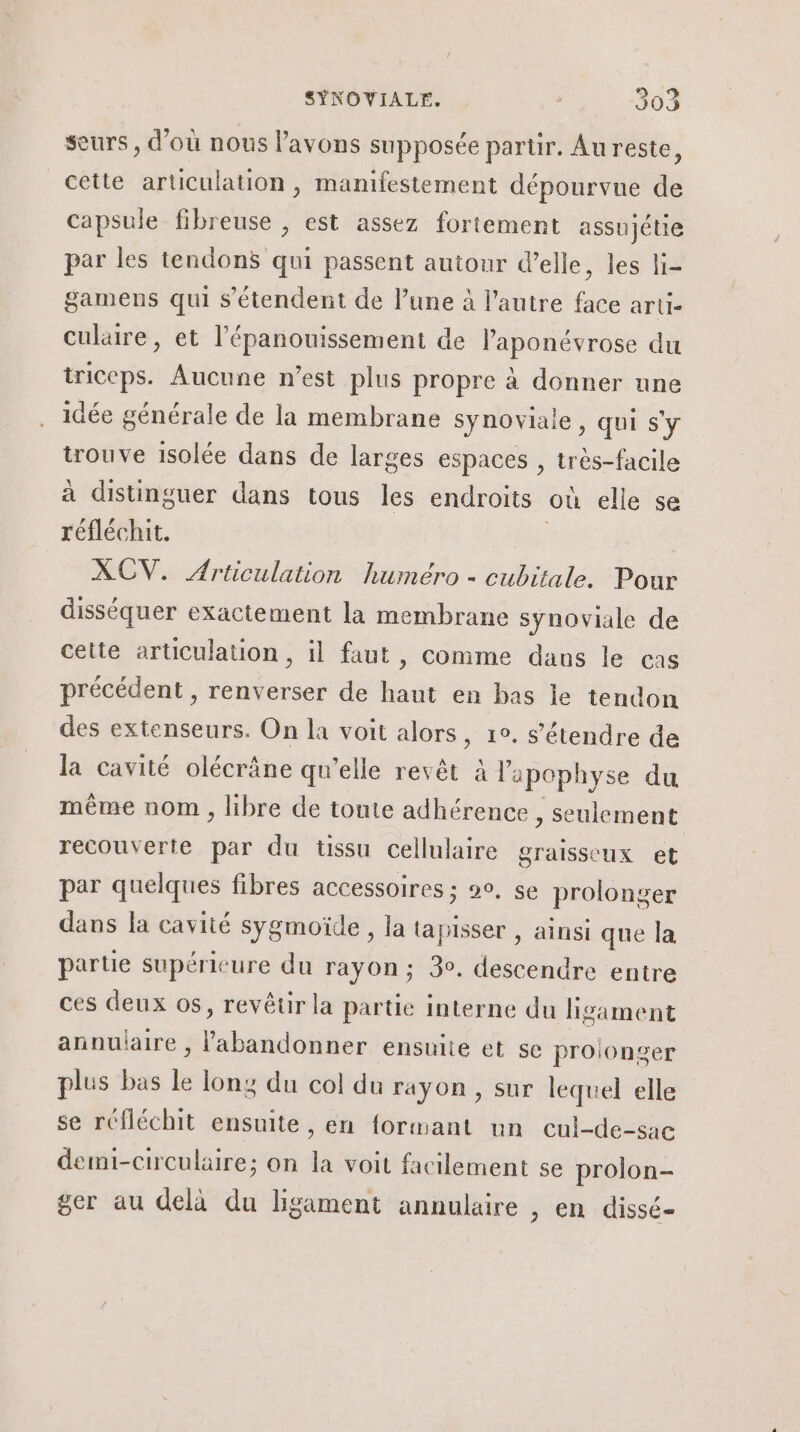 seurs, d'où nous l'avons supposée partir. Au reste, cette articulation » manifestement dépourvue de capsule fibreuse , est assez fortement assujétie par les tendons qui passent autour d’elle, les li- gamens qui s'étendent de Pune à l’autre face arti- culare, et l'épanouissement de l’aponévrose du iriccps. Aucune n’est plus propre à donner une idée générale de la membrane synoviale, qui s'y trouve isolée dans de larges espaces , très-facile à distinguer dans tous les endroits où elle se réfléchit. XCV. Articulation huméro - cubitale. Pour disséquer exactement la membrane synoviale de cette articulation, il faut, comme dans le cas précédent , renverser de haut en bas le tendon des extenseurs. On la voit alors, 1°. s'étendre de la cavité olécrâne qu’elle revêt à l'apophyse du même nom , libre de toute adhérence , seulement recouverte par du üssu cellulaire graisseux et par quelques fibres accessoires ; 9°, se prolonger dans la cavité sygmoïde, la tapisser , ainsi que la partie supérieure du rayon ; 3. descendre entre ces deux os, revêtir la partie interne du lig gament annulaire , ce ensulie et se prolonger plus bas le lony du col du rayon , sur lequel elle se réfléchit ensuite, en formant un cul-de-sac demi-circulaire; on la voit facilement se prolon- ger au delà du ligament annulaire , en dissé-