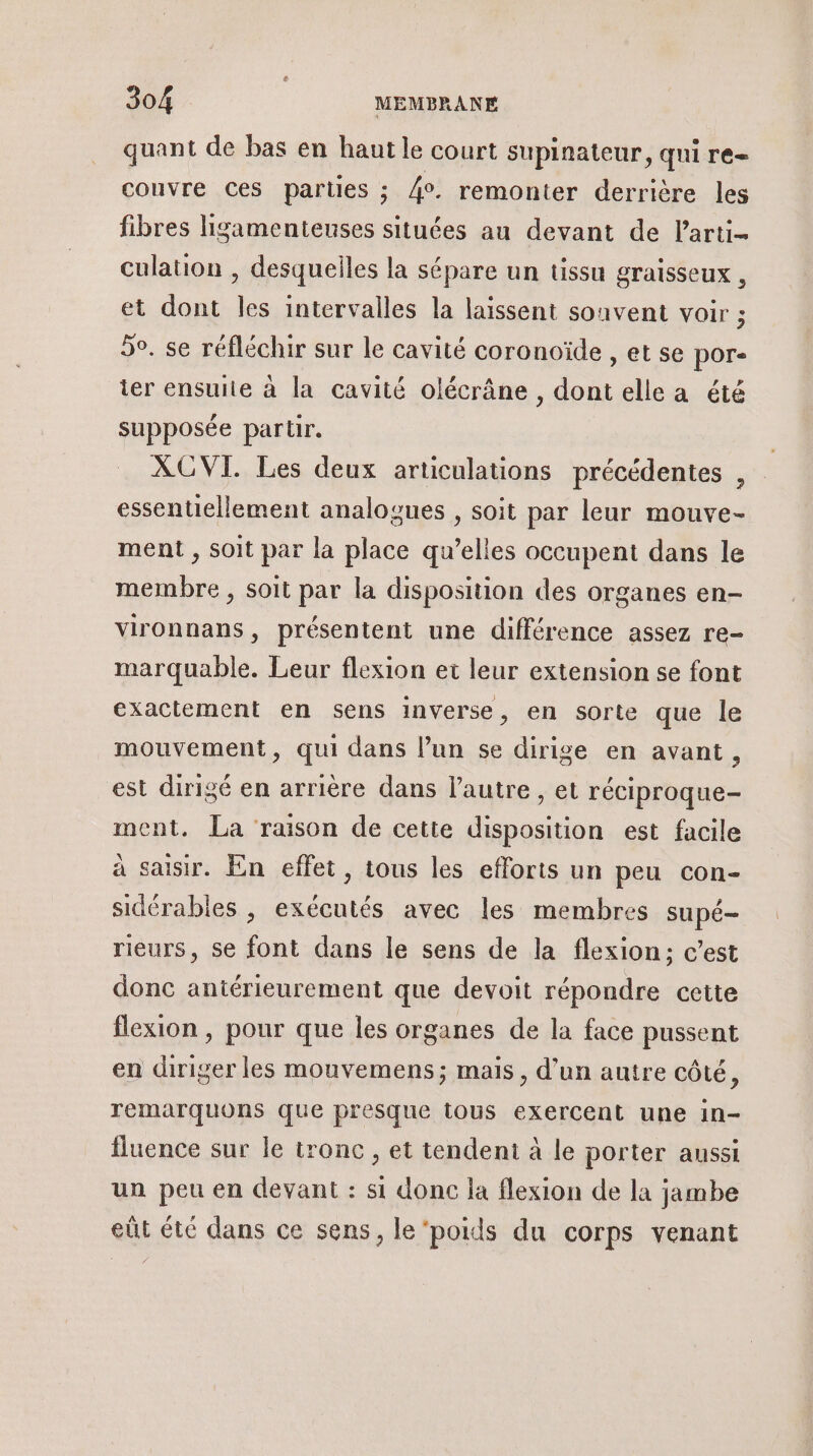 quant de bas en haut le court supinateur, qui re- couvre ces parties ; 4°. remonter derrière les fibres ligamenteuses situées au devant de larti- culation , desquelles la sépare un tissu graisseux , et dont les intervalles la laissent souvent voir ; 50. se réfléchir sur le cavité coronoïde , et se por« ter ensuite à la cavité olécrâne , dont elle a été supposée partir. XGVI. Les deux articulations précédentes , essentiellement analogues , soit par leur mouve- ment , soit par la place qu’elles occupent dans le membre , soit par la disposition des organes en- vironnans, présentent une différence assez re- marquable. Leur flexion et leur extension se font exactement en sens inverse, en sorte que le mouvement, qui dans l’un se dirige en avant, est dirigé en arrière dans l’autre , et réciproque- ment. La raison de cette disposition est facile à saisir. En effet, tous les efforts un peu con- sidérables , exécutés avec les membres supé- rieurs, se font dans le sens de la flexion; c’est donc antérieurement que devoit répondre cette flexion , pour que les organes de la face pussent en diriger les mouvemens; mais , d’un autre côté, remarquons que presque tous exercent une in- fluence sur le tronc , et tendent à le porter aussi un peu en devant : si donc la flexion de la jambe eût été dans ce sens, le‘poids du corps venant