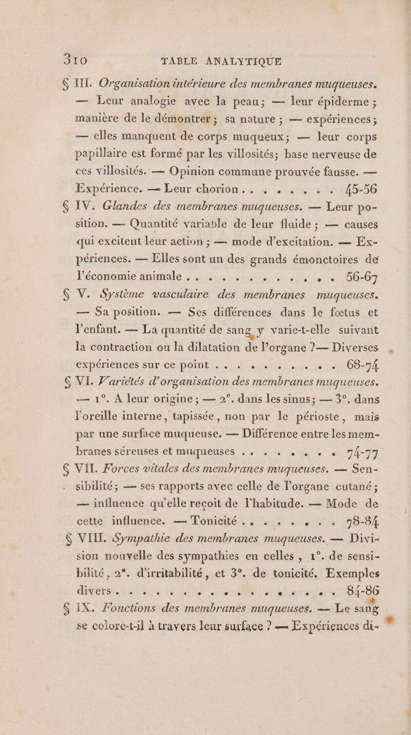 $ LL. Organisation intérieure des membranes muqueuses. — Leur analogie avec la peau; — leur épiderme ; manière de le démontrer; sa nature ; — expériences; — elles manquent de corps muqueux; — leur corps papillaire est formé par les villosités; base nerveuse de ces villosités. — Opinion commune prouvée fausse. — Expérience. — Leur chorion.. 4 , .« . « . 45-56 $ IV. Glandes des membranes muqueuses. — Leur po- sition. — Quantité variable de leur fluide ; — causes qui excitent leur action ; — mode d’excitation. — Ex- périences. — Elles sont un des grands émonctoires de l’économie animale 4 scurs bu e 00-07 $ V. Système vasculaire des membranes muqueuses. — Sa position. — Ses différences dans le fœtus et l’enfant. — La quantité de sang Y varie-t-elle suivant la contraction ou la dilatation de l’organe ?— Diverses CxpénenSes SAP Ce DORE Hu eue eue à OO $ VI. Variétés d'organisation des membranes muqueuses. — 1°. À leur origine ; — 2°. dans les sinus; — 3°. dans l'oreille interne, tapissée, non par le périoste, mais par une surface muqueuse. — Différence entre les mem- branes séréuses et muqueuses . , . + +. « . 74-77 &amp; VIE. Forces vitales des membranes muqueuses. — Sen- sibilité; — ses rapports avec celle de l'organe cutané ; — influence qu’elle recoit de l'habitude. — Mode de cette influence. — Tonicité ., . . . , . . 98-84 $ VIIL Sympathie des membranes muqueuses. — Divi- _ sion nouvelle des sympathies en celles, 1°. de sensi- bilité, 2°. d’irritabilité, et 3°. de tonicité. Exemples D eu ec S IX. Fonctions des membranes muqueuses. — Le sang se colore-t-il à travers leur surface ? — Expériences di