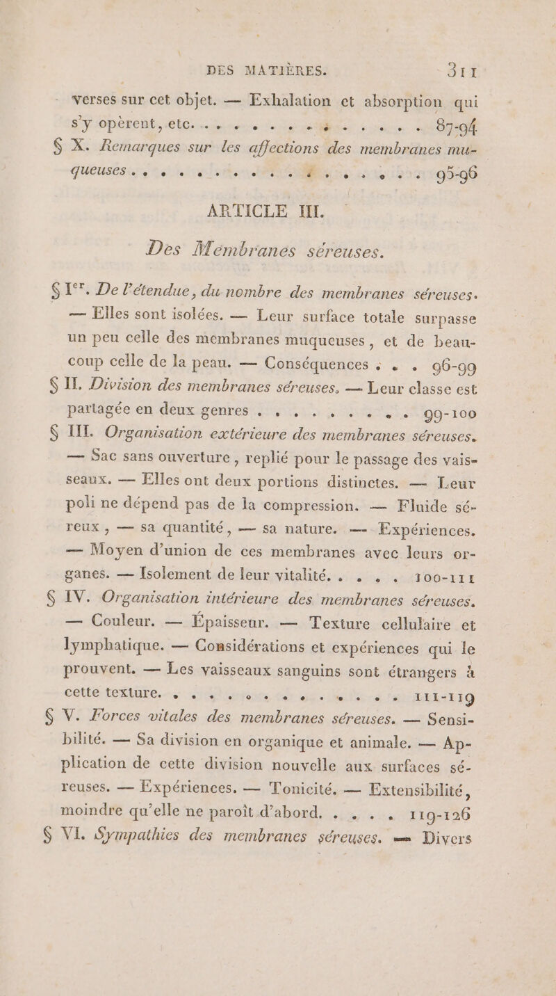 $ verses sur cet objet. — Exhalation et absorption qui Sy opèrent, etc. e » e e e e e + - e e e e 87-94. X. Remarques sur les affections des membranes mu- qUEUSEs . ee ee De à + +72 95-96 ARTICLE HI. Des Membranes séreuses. — Elles sont isolées. — Leur surface totale surpasse un peu celle des membranes muqueuses, et de beau- coup celle de la peau. — Conséquences : … 96-99 S S partagée en deux genres . , . . , . . , . 99-100 IIT. Organisation extérieure des membranes séreuses. — Sac sans ouverture , replié pour le passage des vais= seaux. — Elles ont deux portions distinctes. — Leur poli ne dépend pas de la compression. — Finide sé- reux , — sa quantité, — sa nature. — Expériences. — Moyen d'union de ces membranes avec leurs or- ganes. — [solement de leur vitalité. . . , , 1oo-114 IV. Organisation intérieure des membranes séreuses. — Couleur. — Épaisseur. — Texiure cellulaire et lymphatique. — Considérations et expériences qui le prouvent. — Les vaisseaux sanguins sont étrangers à Celle ieLiUtE, citer dr De REX Fa I11-119 V. Forces vitales des membranes séreuses. — Sensi- bilité. — Sa division en organique et animale. — Ap- plication de cette division nouvelle aux surfaces sé- reuses. — Expériences. — Tonicité. — Extensibilité, moindre qu’elle ne paroît d’abord, . , . . 119-126 VI, Sympathies des membranes séreuses. Divers