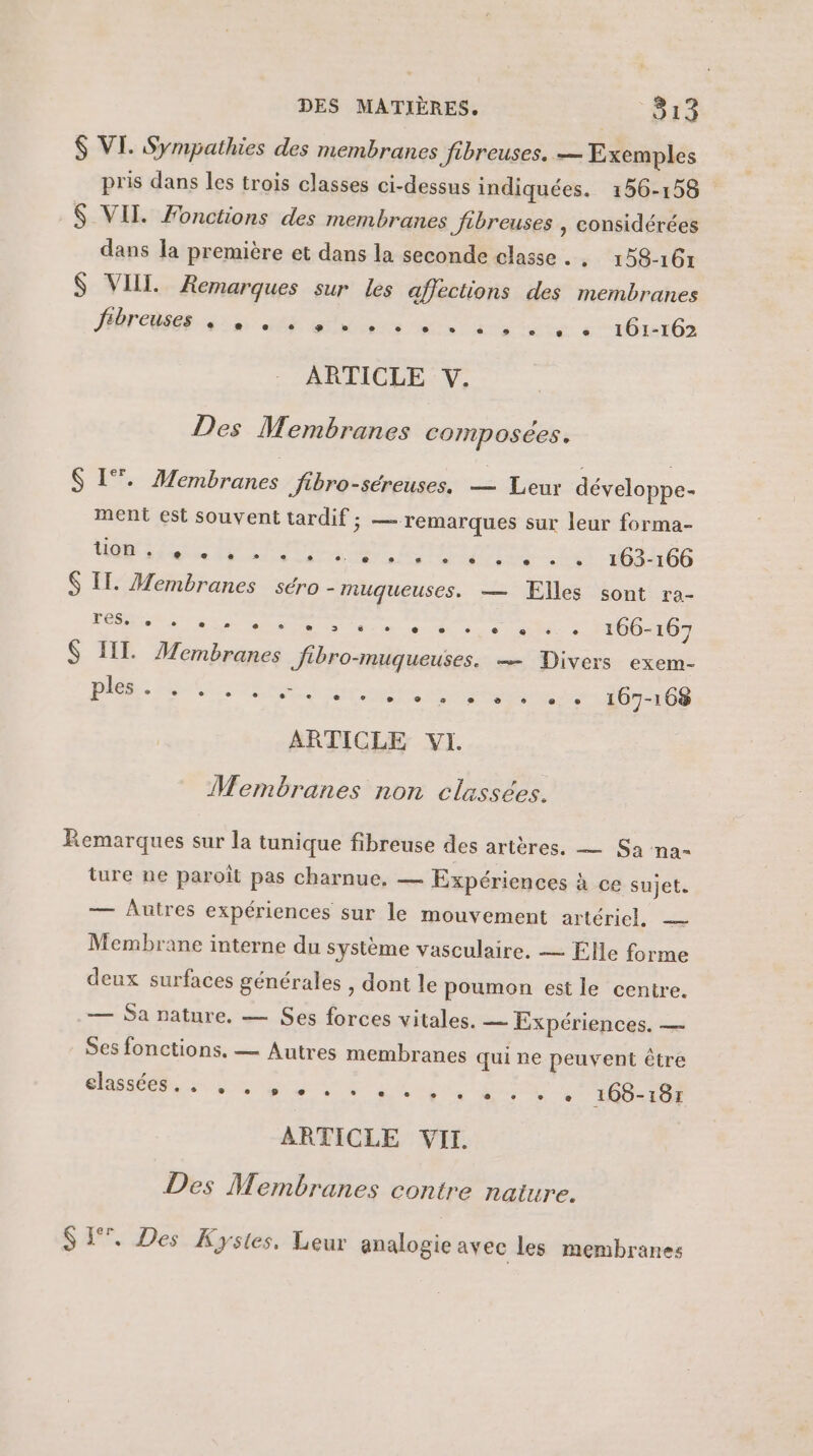 $ VI. Sympathies des membranes fibreuses. — Exemples pris dans les trois classes ci-dessus indiquées. 156-158 $ VIT. Fonctions des membranes fibreuses , considérées dans la première et dans la seconde classe . . 158-161 $ VII. Remarques sur les affections des membranes AT COR An SE its ie Ho iete eHGiei0s ARTICLE V. Des Membranes composées. $ 1. Membranes fibro-séreuses. — Leur développe- ment est souvent tardif; — remarques sur leur forma- it «047 164166 $ IT. Membranes séro - muqueuses. — Elles sont ra- a AS AR CR ET PM 0, $ II Membranes Jibro-muqueuses. — Divers exem- CE ARR Re ee Re 167-168 ARTICLE VI. | ton e e e e e e ° CET e se C2 e Membranes non classées. Remarques sur la tunique fibreuse des artères. — Sa na= ture ne paroît pas charnue, — Expériences à ce sujet. — Autres expériences sur le mouvement artériel. — Membrane interne du système vasculaire. — Elle forme deux surfaces générales , dont le poumon est le centre. — Sa nature. — Ses forces vitales. — Expériences. — Ses fonctions. — Autres membranes qui ne peuvent être te ANNE EURE ARS RES Ta COR 168-187 ARTICLE VII. Des Membranes contre nature. SI. Des Kystes, Leur analogie avec les membranes