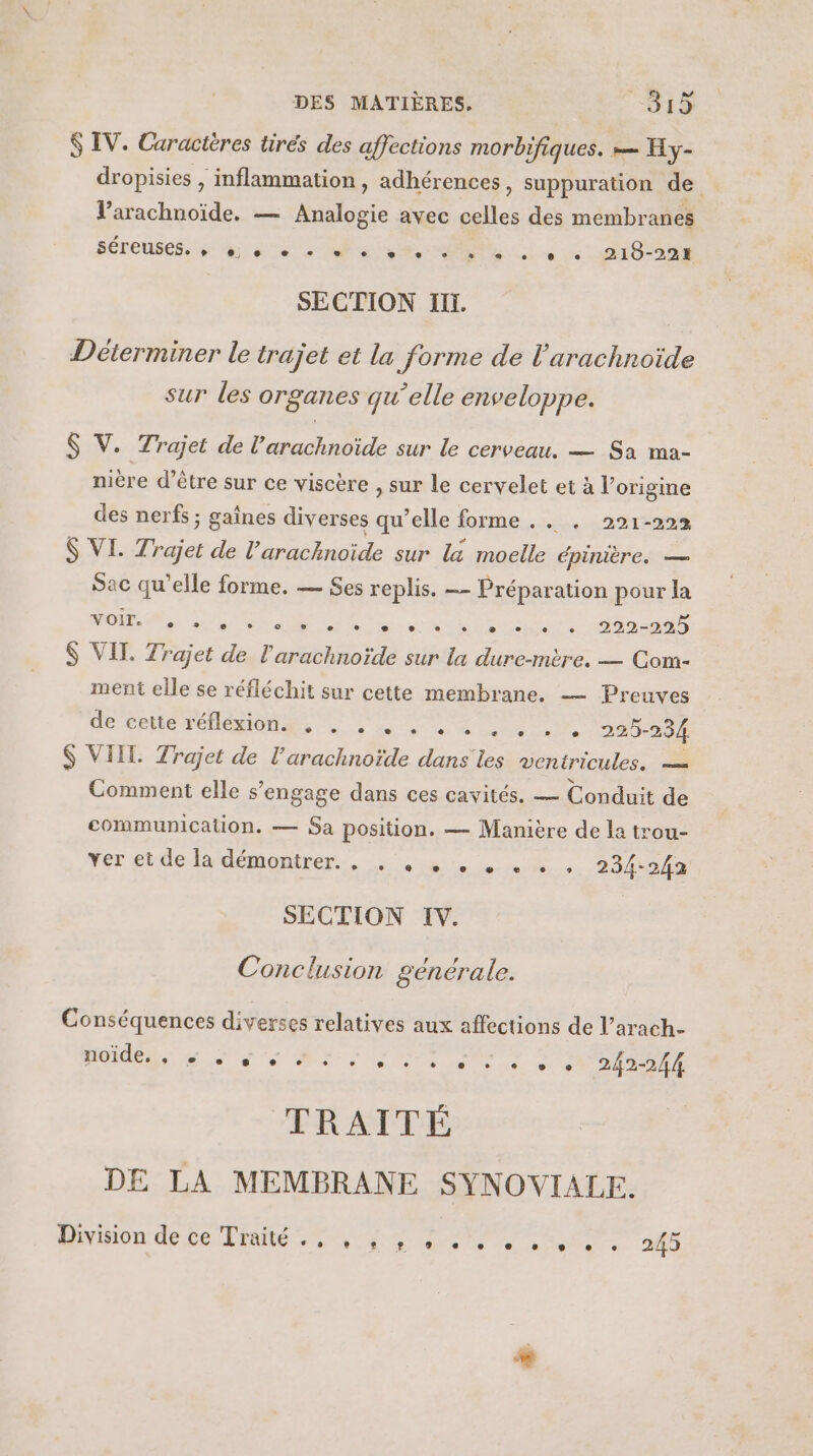 $ IV. Caracières tirés des affections morbifiques. — Hy- dropisies , inflammation, adhérences, suppuration de l’arachnoïde. — Hse avec cie: des membranes séreuses. #5. A 0 _e, ee Se TT le et Se Le 219-224 SECTION Ilï. Déterminer le trajet et la forme de l'arachnoïde sur Les organes qu'elle enveloppe. $ V. Trajet de l’arachnoïde sur le cerveau. — Sa ma- nière d’être sur ce viscère , sur le cervelet et à l’origine des nerfs ; gaînes diverses qu’elle forme . . . 291-222 $ VI. Trajet de l’arachnoïde sur la moelle épinière. — Sac qu'elle forme. — Ses replis. — Préparation pour la si De CS D D De RU $ VIT. Trajet de l’arachnoïde sur la dure-mtre. — Com- ment elle se réfléchit sur cette membrane. — Preuves DO PORIS FE IONMs à à de on Mo uie 225-234 S VIIL. Trajet de l’arachnoïde dans les ventricules. — Comment elle s'engage dans ces cavités. — Conduit de communication. — Sa position. — Manière de la trou- ver etde la démontrer... ste 6 234-242 SECTION IV. Conclusion gencrale. Conséquences diverses relatives aux affections de l’arach- noïde. 1. Je ‘&amp; à. 0e 0 e e e + ® 5 242-244 TRAITÉ DE LA MEMBRANE SYNOVIALEF. Aron: de Ge Rte ee PE QU 245